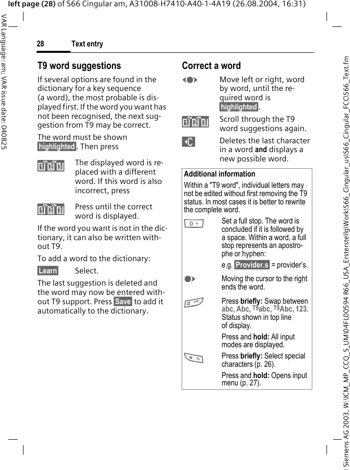 &copy; Siemens AG 2003, W:\ICM_MP_CCQ_S_UM\04FL00594 R66_USA_Ersterstellg\Work\S66_Cingular_us\S66_Cingular_FCC\S66_Text.fmText entry28VAR Language: am; VAR issue date: 040825left page (28) of S66 Cingular am, A31008-H7410-A40-1-4A19 (26.08.2004, 16:31)T9 word suggestionsIf several options are found in the dictionary for a key sequence (a word), the most probable is dis-played first. If the word you want has not been recognised, the next sug-gestion from T9 may be correct.The word must be shown &sect;highlighted&sect;. Then press^The displayed word is re-placed with a different word. If this word is also incorrect, press^Press until the correct word is displayed.If the word you want is not in the dic-tionary, it can also be written with-out T9.To add a word to the dictionary:&sect;Learn&sect; Select.The last suggestion is deleted and the word may now be entered with-out T9 support. Press &sect;Save&sect; to add it automatically to the dictionary.Correct a wordFMove left or right, word by word, until the re-quired word is &sect;highlighted&sect;.^Scroll through the T9 word suggestions again.]Deletes the last character in a word and displays a new possible word.Additional informationWithin a "T9 word", individual letters may not be edited without first removing the T9 status. In most cases it is better to rewrite the complete word.0Set a full stop. The word is concluded if it is followed by a space. Within a word, a full stop represents an apostro-phe or hyphen:e.g. &sect;Provider.s&sect; = provider&rsquo;s.EMoving the cursor to the right ends the word.#Press briefly: Swap between abc, Abc, T9abc, T9Abc, 123. Status shown in top line of display.Press and hold: All input modes are displayed.*Press briefly: Select special characters (p. 26).Press and hold: Opens input menu (p. 27).