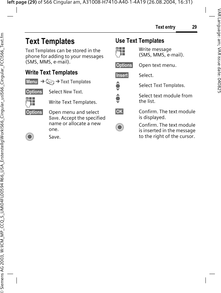 &copy; Siemens AG 2003, W:\ICM_MP_CCQ_S_UM\04FL00594 R66_USA_Ersterstellg\Work\S66_Cingular_us\S66_Cingular_FCC\S66_Text.fm29Text entryVAR Language: am; VAR issue date: 040825left page (29) of S66 Cingular am, A31008-H7410-A40-1-4A19 (26.08.2004, 16:31)Text TemplatesText Templates can be stored in the phone for adding to your messages (SMS, MMS, e-mail). Write Text Templates&sect;Menu&sect; &cent;M&cent;Text Templates&sect;Options&sect; Select New Text.JWrite Text Templates.&sect;Options&sect; Open menu and select Save. Accept the specified name or allocate a new one.CSave.Use Text TemplatesJWrite message (SMS, MMS, e-mail).&sect;Options&sect; Open text menu.&sect;Insert&sect; Select.ISelect Text Templates. ISelect text module from the list.&sect;OK&sect; Confirm. The text module is displayed.CConfirm. The text module is inserted in the message to the right of the cursor.