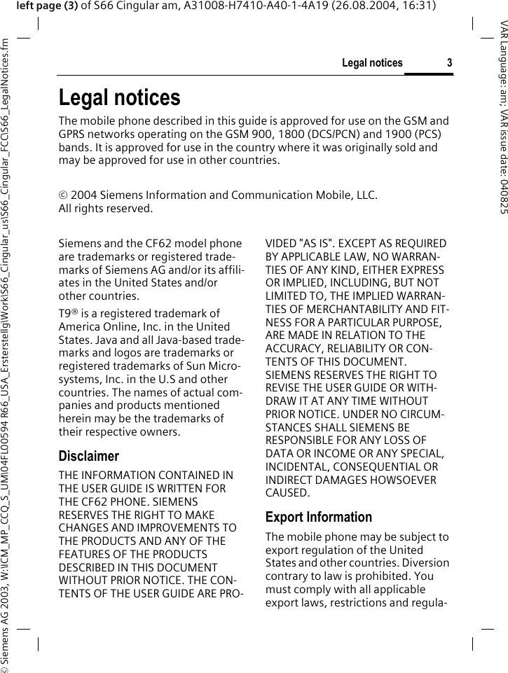 &copy; Siemens AG 2003, W:\ICM_MP_CCQ_S_UM\04FL00594 R66_USA_Ersterstellg\Work\S66_Cingular_us\S66_Cingular_FCC\S66_LegalNotices.fm3Legal noticesVAR Language: am; VAR issue date: 040825left page (3) of S66 Cingular am, A31008-H7410-A40-1-4A19 (26.08.2004, 16:31)Legal noticesThe mobile phone described in this guide is approved for use on the GSM and GPRS networks operating on the GSM 900, 1800 (DCS/PCN) and 1900 (PCS) bands. It is approved for use in the country where it was originally sold and may be approved for use in other countries.&copy; 2004 Siemens Information and Communication Mobile, LLC.All rights reserved.Siemens and the CF62 model phone are trademarks or registered trade-marks of Siemens AG and/or its affili-ates in the United States and/or other countries.T9&reg; is a registered trademark of America Online, Inc. in the United States. Java and all Java-based trade-marks and logos are trademarks or registered trademarks of Sun Micro-systems, Inc. in the U.S and other countries. The names of actual com-panies and products mentioned herein may be the trademarks of their respective owners. DisclaimerTHE INFORMATION CONTAINED IN THE USER GUIDE IS WRITTEN FOR THE CF62 PHONE. SIEMENS RESERVES THE RIGHT TO MAKE CHANGES AND IMPROVEMENTS TO THE PRODUCTS AND ANY OF THE FEATURES OF THE PRODUCTS DESCRIBED IN THIS DOCUMENT WITHOUT PRIOR NOTICE. THE CON-TENTS OF THE USER GUIDE ARE PRO-VIDED "AS IS". EXCEPT AS REQUIRED BY APPLICABLE LAW, NO WARRAN-TIES OF ANY KIND, EITHER EXPRESS OR IMPLIED, INCLUDING, BUT NOT LIMITED TO, THE IMPLIED WARRAN-TIES OF MERCHANTABILITY AND FIT-NESS FOR A PARTICULAR PURPOSE, ARE MADE IN RELATION TO THE ACCURACY, RELIABILITY OR CON-TENTS OF THIS DOCUMENT. SIEMENS RESERVES THE RIGHT TO REVISE THE USER GUIDE OR WITH-DRAW IT AT ANY TIME WITHOUT PRIOR NOTICE. UNDER NO CIRCUM-STANCES SHALL SIEMENS BE RESPONSIBLE FOR ANY LOSS OF DATA OR INCOME OR ANY SPECIAL, INCIDENTAL, CONSEQUENTIAL OR INDIRECT DAMAGES HOWSOEVER CAUSED.Export InformationThe mobile phone may be subject to export regulation of the United States and other countries. Diversion contrary to law is prohibited. You must comply with all applicable export laws, restrictions and regula-
