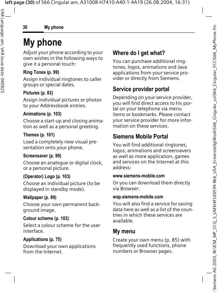 &copy; Siemens AG 2003, W:\ICM_MP_CCQ_S_UM\04FL00594 R66_USA_Ersterstellg\Work\S66_Cingular_us\S66_Cingular_FCC\S66_MyPhone.fmMy phone30VAR Language: am; VAR issue date: 040825left page (30) of S66 Cingular am, A31008-H7410-A40-1-4A19 (26.08.2004, 16:31)My phoneAdjust your phone according to your own wishes in the following ways to give it a personal touch:Ring Tones (p. 99)Assign individual ringtones to caller groups or special dates.Pictures (p. 83)Assign individual pictures or photos to your Addressbook entries.Animations (p. 103)Choose a start-up and closing anima-tion as well as a personal greeting.Themes (p. 101)Load a completely new visual pre-sentation onto your phone.Screensaver (p. 99)Choose an analogue or digital clock, or a personal picture.(Operator) Logo (p. 103)Choose an individual picture (to be displayed in standby mode).Wallpaper (p. 99)Choose your own permanent back-ground image.Colour scheme (p. 103)Select a colour scheme for the user interface.Applications (p. 75)Download your own applications from the Internet.Where do I get what?You can purchase additional ring-tones, logos, animations and Java applications from your service pro-vider or directly from Siemens.Service provider portalDepending on your service provider, you will find direct access to his por-tal on your telephone via menu items or bookmarks. Please contact your service provider for more infor-mation on these services.Siemens Mobile PortalYou will find additional ringtones, logos, animations and screensavers as well as more application, games and services on the Internet at this address:www.siemens-mobile.comOr you can download them directly via Browser:wap.siemens-mobile.comYou will also find a service for saving data here as well as a list of the coun-tries in which these services are available.My menuCreate your own menu (p. 85) with frequently used functions, phone numbers or Browser pages. 