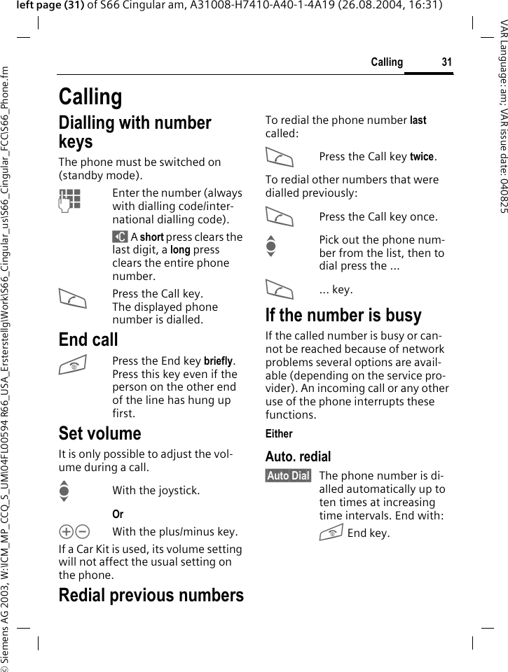 &copy; Siemens AG 2003, W:\ICM_MP_CCQ_S_UM\04FL00594 R66_USA_Ersterstellg\Work\S66_Cingular_us\S66_Cingular_FCC\S66_Phone.fm31CallingVAR Language: am; VAR issue date: 040825left page (31) of S66 Cingular am, A31008-H7410-A40-1-4A19 (26.08.2004, 16:31)CallingDialling with number keysThe phone must be switched on (standby mode).JEnter the number (always with dialling code/inter-national dialling code). ] A short press clears the last digit, a long press clears the entire phone number.APress the Call key. The displayed phone number is dialled.End callBPress the End key briefly. Press this key even if the person on the other end of the line has hung up first.Set volumeIt is only possible to adjust the vol-ume during a call.IWith the joystick. Or kl With the plus/minus key.If a Car Kit is used, its volume setting will not affect the usual setting on the phone.Redial previous numbersTo redial the phone number last called:APress the Call key twice.To redial other numbers that were dialled previously:APress the Call key once.IPick out the phone num-ber from the list, then to dial press the &hellip;A... key.If the number is busyIf the called number is busy or can-not be reached because of network problems several options are avail-able (depending on the service pro-vider). An incoming call or any other use of the phone interrupts these functions.EitherAuto. redial&sect;Auto Dial&sect; The phone number is di-alled automatically up to ten times at increasing time intervals. End with:B End key.