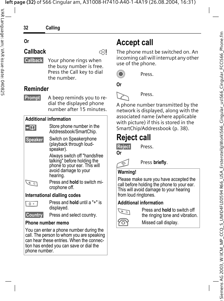 &copy; Siemens AG 2003, W:\ICM_MP_CCQ_S_UM\04FL00594 R66_USA_Ersterstellg\Work\S66_Cingular_us\S66_Cingular_FCC\S66_Phone.fmCalling32VAR Language: am; VAR issue date: 040825left page (32) of S66 Cingular am, A31008-H7410-A40-1-4A19 (26.08.2004, 16:31)OrCallback b&sect;Callback&sect; Your phone rings when the busy number is free. Press the Call key to dial the number. Reminder&sect;Prompt&sect; A beep reminds you to re-dial the displayed phone number after 15 minutes.Accept callThe phone must be switched on. An incoming call will interrupt any other use of the phone.CPress.OrAPress.A phone number transmitted by the network is displayed, along with the associated name (where applicable with picture) if this is stored in the SmartChip/Addressbook (p. 38).Reject call&sect;Reject&sect; Press.OrB Press briefly. Additional information&ETH;Store phone number in the Addressbook/SmartChip.&sect;Speaker&sect; Switch on Speakerphone (playback through loud-speaker).Always switch off "handsfree talking" before holding the phone to your ear. This will avoid damage to your hearing.*Press and hold to switch mi-crophone off.International dialling codes0 Press and hold until a "+" is displayed.&sect;Country&sect; Press and select country.Phone number memoYou can enter a phone number during the call. The person to whom you are speaking can hear these entries. When the connec-tion has ended you can save or dial the phone number.Warning!Please make sure you have accepted the call before holding the phone to your ear. This will avoid damage to your hearing from loud ringtones.Additional information*Press and hold to switch off the ringing tone and vibration.&Acirc;Missed call display.