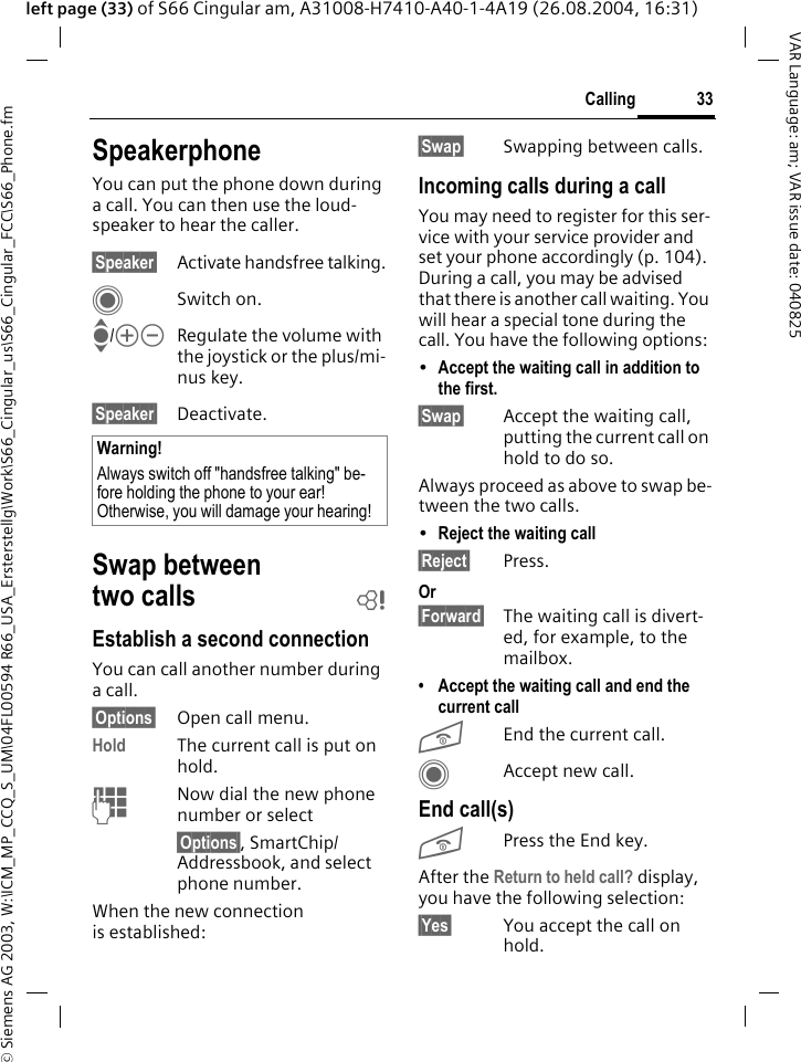 &copy; Siemens AG 2003, W:\ICM_MP_CCQ_S_UM\04FL00594 R66_USA_Ersterstellg\Work\S66_Cingular_us\S66_Cingular_FCC\S66_Phone.fm33CallingVAR Language: am; VAR issue date: 040825left page (33) of S66 Cingular am, A31008-H7410-A40-1-4A19 (26.08.2004, 16:31)SpeakerphoneYou can put the phone down during a call. You can then use the loud-speaker to hear the caller. &sect;Speaker&sect; Activate handsfree talking.CSwitch on.I/kl Regulate the volume with the joystick or the plus/mi-nus key.&sect;Speaker&sect; Deactivate.Swap between two calls bEstablish a second connectionYou can call another number during a call.&sect;Options&sect; Open call menu.Hold The current call is put on hold. JNow dial the new phone number or select&sect;Options&sect;, SmartChip/Addressbook, and select phone number.When the new connection is established:&sect;Swap&sect; Swapping between calls.Incoming calls during a callYou may need to register for this ser-vice with your service provider and set your phone accordingly (p. 104). During a call, you may be advised that there is another call waiting. You will hear a special tone during the call. You have the following options:&bull;Accept the waiting call in addition to the first. &sect;Swap&sect; Accept the waiting call, putting the current call on hold to do so. Always proceed as above to swap be-tween the two calls.&bull;Reject the waiting call &sect;Reject&sect; Press. Or&sect;Forward&sect; The waiting call is divert-ed, for example, to the mailbox.&bull; Accept the waiting call and end the current callBEnd the current call.CAccept new call.End call(s)BPress the End key. After the Return to held call? display, you have the following selection:&sect;Yes&sect; You accept the call on hold.Warning!Always switch off "handsfree talking" be-fore holding the phone to your ear! Otherwise, you will damage your hearing! 