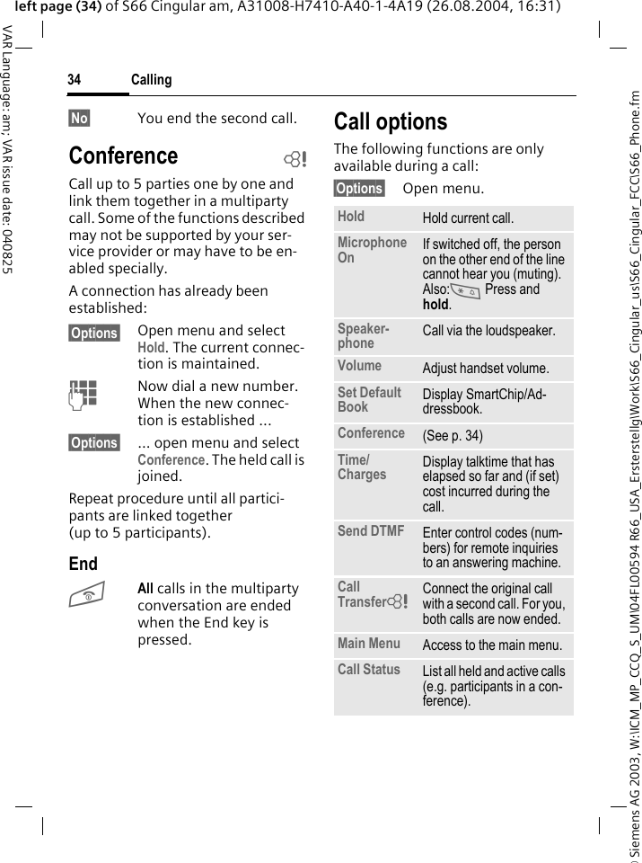&copy; Siemens AG 2003, W:\ICM_MP_CCQ_S_UM\04FL00594 R66_USA_Ersterstellg\Work\S66_Cingular_us\S66_Cingular_FCC\S66_Phone.fmCalling34VAR Language: am; VAR issue date: 040825left page (34) of S66 Cingular am, A31008-H7410-A40-1-4A19 (26.08.2004, 16:31)&sect;No&sect; You end the second call.Conference bCall up to 5 parties one by one and link them together in a multiparty call. Some of the functions described may not be supported by your ser-vice provider or may have to be en-abled specially. A connection has already been established: &sect;Options&sect; Open menu and select Hold. The current connec-tion is maintained.JNow dial a new number. When the new connec-tion is established ...&sect;Options&sect; ... open menu and select Conference. The held call is joined.Repeat procedure until all partici-pants are linked together (up to 5 participants).EndBAll calls in the multiparty conversation are ended when the End key is pressed. Call optionsThe following functions are only available during a call:&sect;Options&sect; Open menu.Hold Hold current call.Microphone On If switched off, the person on the other end of the line cannot hear you (muting). Also:* Press and hold.Speaker-phone Call via the loudspeaker. Volume Adjust handset volume.Set Default Book Display SmartChip/Ad-dressbook.Conference (See p. 34)Time/Charges Display talktime that has elapsed so far and (if set) cost incurred during the call.Send DTMF Enter control codes (num-bers) for remote inquiries to an answering machine.Call Transfer= Connect the original call with a second call. For you, both calls are now ended.Main Menu Access to the main menu.Call Status List all held and active calls (e.g. participants in a con-ference).
