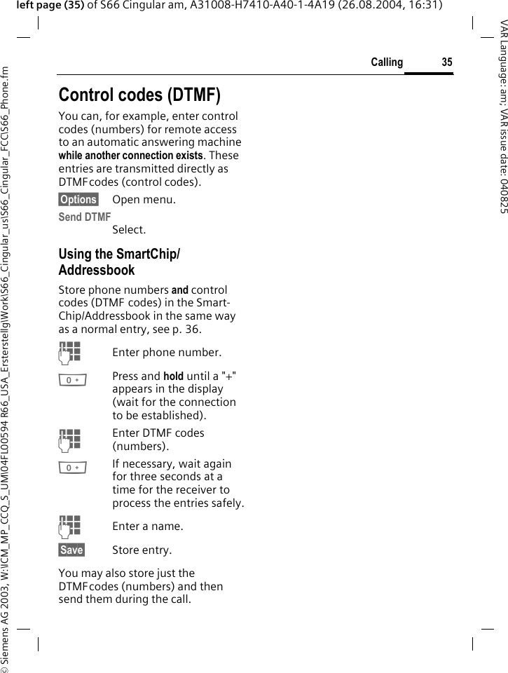 &copy; Siemens AG 2003, W:\ICM_MP_CCQ_S_UM\04FL00594 R66_USA_Ersterstellg\Work\S66_Cingular_us\S66_Cingular_FCC\S66_Phone.fm35CallingVAR Language: am; VAR issue date: 040825left page (35) of S66 Cingular am, A31008-H7410-A40-1-4A19 (26.08.2004, 16:31)Control codes (DTMF)You can, for example, enter control codes (numbers) for remote access to an automatic answering machine while another connection exists. These entries are transmitted directly as DTMFcodes (control codes).&sect;Options&sect; Open menu.Send DTMFSelect.Using the SmartChip/AddressbookStore phone numbers and control codes (DTMF codes) in the Smart-Chip/Addressbook in the same way as a normal entry, see p. 36.JEnter phone number.0Press and hold until a "+" appears in the display (wait for the connection to be established).JEnter DTMF codes (numbers).0If necessary, wait again for three seconds at a time for the receiver to process the entries safely.JEnter a name.&sect;Save&sect; Store entry.You may also store just the DTMFcodes (numbers) and then send them during the call.