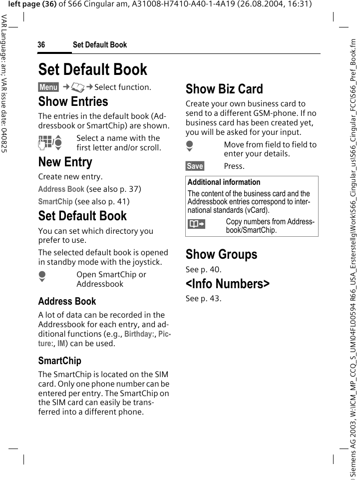 &copy; Siemens AG 2003, W:\ICM_MP_CCQ_S_UM\04FL00594 R66_USA_Ersterstellg\Work\S66_Cingular_us\S66_Cingular_FCC\S66_Pref_Book.fmSet Default Book36VAR Language: am; VAR issue date: 040825left page (36) of S66 Cingular am, A31008-H7410-A40-1-4A19 (26.08.2004, 16:31)Set Default Book &sect;Menu&sect; &cent;L&cent;Select function.Show EntriesThe entries in the default book (Ad-dressbook or SmartChip) are shown.J/ISelect a name with the first letter and/or scroll. New EntryCreate new entry.Address Book (see also p. 37)SmartChip (see also p. 41)Set Default BookYou can set which directory you prefer to use. The selected default book is opened in standby mode with the joystick.HOpen SmartChip or AddressbookAddress BookA lot of data can be recorded in the Addressbook for each entry, and ad-ditional functions (e.g., Birthday:, Pic-ture:, IM) can be used.SmartChipThe SmartChip is located on the SIM card. Only one phone number can be entered per entry. The SmartChip on the SIM card can easily be trans-ferred into a different phone.Show Biz CardCreate your own business card to send to a different GSM-phone. If no business card has been created yet, you will be asked for your input.HMove from field to field to enter your details. &sect;Save&sect; Press.Show GroupsSee p. 40.<Info Numbers>See p. 43.Additional informationThe content of the business card and the Addressbook entries correspond to inter-national standards (vCard).&Iuml;Copy numbers from Address-book/SmartChip.