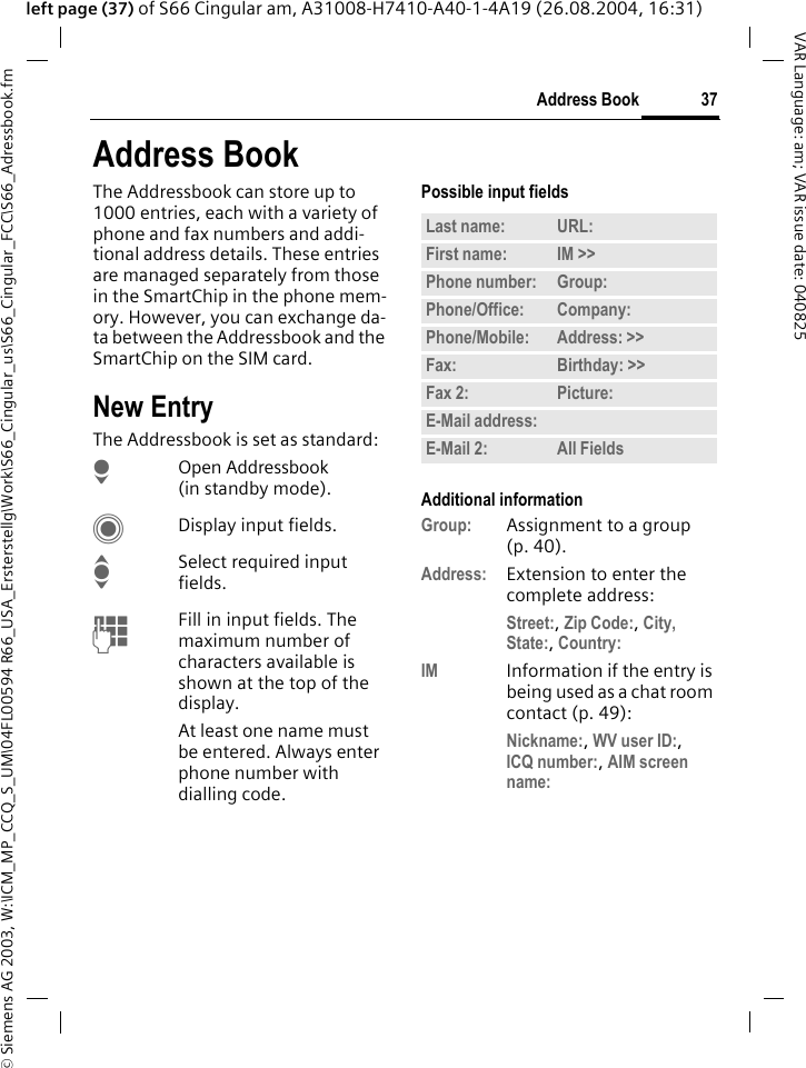 &copy; Siemens AG 2003, W:\ICM_MP_CCQ_S_UM\04FL00594 R66_USA_Ersterstellg\Work\S66_Cingular_us\S66_Cingular_FCC\S66_Adressbook.fm37Address BookVAR Language: am; VAR issue date: 040825left page (37) of S66 Cingular am, A31008-H7410-A40-1-4A19 (26.08.2004, 16:31)Address BookThe Addressbook can store up to 1000 entries, each with a variety of phone and fax numbers and addi-tional address details. These entries are managed separately from those in the SmartChip in the phone mem-ory. However, you can exchange da-ta between the Addressbook and the SmartChip on the SIM card.New EntryThe Addressbook is set as standard:HOpen Addressbook (in standby mode).CDisplay input fields.ISelect required input fields.JFill in input fields. The maximum number of characters available is shown at the top of the display. At least one name must be entered. Always enter phone number with dialling code. Possible input fieldsAdditional informationGroup: Assignment to a group (p. 40).Address: Extension to enter the complete address:Street:, Zip Code:, City, State:, Country: IM Information if the entry is being used as a chat room contact (p. 49):Nickname:, WV user ID:, ICQ number:, AIM screen name: Last name: URL:First name: IM >> Phone number: Group:Phone/Office: Company:Phone/Mobile: Address: >> Fax: Birthday: >> Fax 2: Picture:E-Mail address:E-Mail 2: All Fields