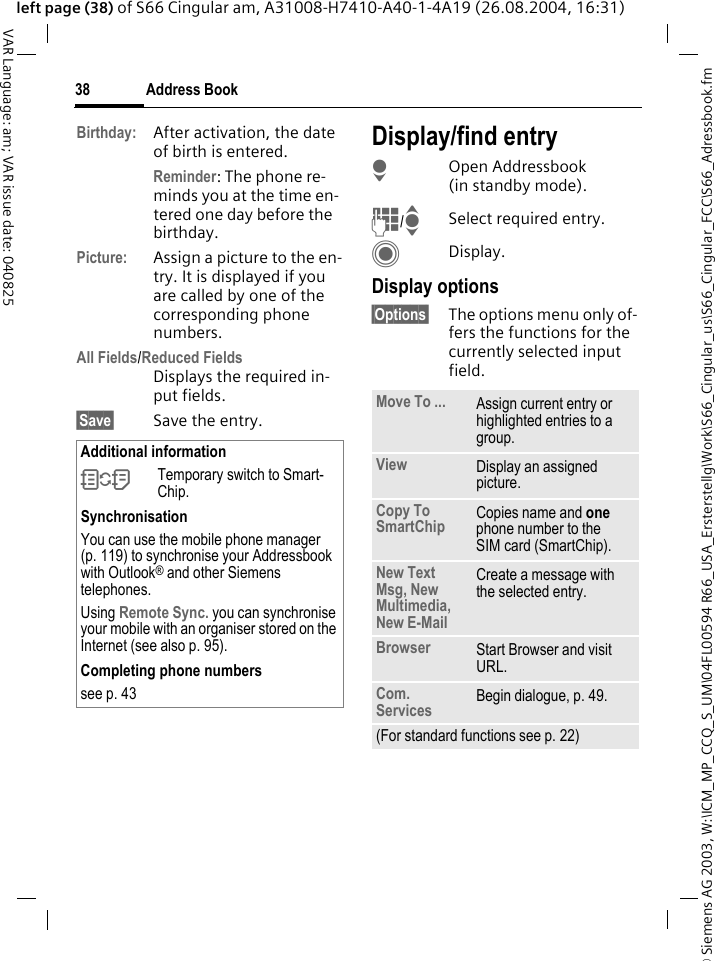 &copy; Siemens AG 2003, W:\ICM_MP_CCQ_S_UM\04FL00594 R66_USA_Ersterstellg\Work\S66_Cingular_us\S66_Cingular_FCC\S66_Adressbook.fmAddress Book38VAR Language: am; VAR issue date: 040825left page (38) of S66 Cingular am, A31008-H7410-A40-1-4A19 (26.08.2004, 16:31)Birthday: After activation, the date of birth is entered. Reminder: The phone re-minds you at the time en-tered one day before the birthday.Picture: Assign a picture to the en-try. It is displayed if you are called by one of the corresponding phone numbers.All Fields/Reduced FieldsDisplays the required in-put fields.&sect;Save&sect; Save the entry.Display/find entryHOpen Addressbook (in standby mode).J/ISelect required entry.CDisplay.Display options&sect;Options&sect; The options menu only of-fers the functions for the currently selected input field. Additional information&Icirc;Temporary switch to Smart-Chip.SynchronisationYou can use the mobile phone manager (p. 119) to synchronise your Addressbook with Outlook&reg; and other Siemens telephones. Using Remote Sync. you can synchronise your mobile with an organiser stored on the Internet (see also p. 95).Completing phone numberssee p. 43 Move To ... Assign current entry or highlighted entries to a group.View Display an assigned picture.Copy To SmartChip Copies name and one phone number to the SIM card (SmartChip).New Text Msg, New Multimedia, New E-Mail Create a message with the selected entry.Browser  Start Browser and visit URL.Com. Services  Begin dialogue, p. 49.(For standard functions see p. 22)