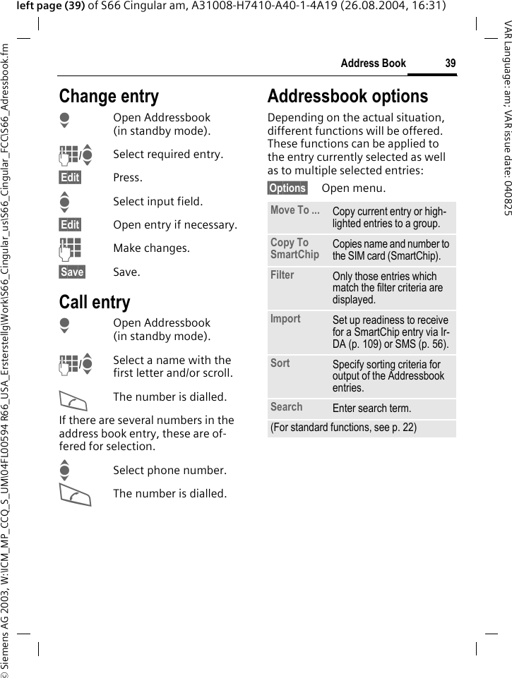 &copy; Siemens AG 2003, W:\ICM_MP_CCQ_S_UM\04FL00594 R66_USA_Ersterstellg\Work\S66_Cingular_us\S66_Cingular_FCC\S66_Adressbook.fm39Address BookVAR Language: am; VAR issue date: 040825left page (39) of S66 Cingular am, A31008-H7410-A40-1-4A19 (26.08.2004, 16:31)Change entryHOpen Addressbook (in standby mode).J/ISelect required entry.&sect;Edit&sect; Press.ISelect input field.&sect;Edit&sect; Open entry if necessary. JMake changes.&sect;Save&sect; Save.Call entryHOpen Addressbook (in standby mode).J/ISelect a name with the first letter and/or scroll. AThe number is dialled.If there are several numbers in the address book entry, these are of-fered for selection.ISelect phone number.AThe number is dialled.Addressbook optionsDepending on the actual situation, different functions will be offered. These functions can be applied to the entry currently selected as well as to multiple selected entries:&sect;Options&sect; Open menu. Move To ... Copy current entry or high-lighted entries to a group.Copy To SmartChip Copies name and number to the SIM card (SmartChip).Filter Only those entries which match the filter criteria are displayed.Import Set up readiness to receive for a SmartChip entry via Ir-DA (p. 109) or SMS (p. 56).Sort Specify sorting criteria for output of the Addressbook entries.Search Enter search term.(For standard functions, see p. 22)