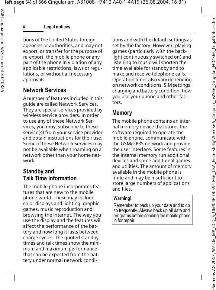 &copy; Siemens AG 2003, W:\ICM_MP_CCQ_S_UM\04FL00594 R66_USA_Ersterstellg\Work\S66_Cingular_us\S66_Cingular_FCC\S66_LegalNotices.fmLegal notices4VAR Language: am; VAR issue date: 040825left page (4) of S66 Cingular am, A31008-H7410-A40-1-4A19 (26.08.2004, 16:31)tions of the United States foreign agencies or authorities, and may not export, or transfer for the purpose of re-export, the mobile phone or any part of the phone in violation of any applicable restrictions, laws or regu-lations, or without all necessary approvals.Network ServicesA number of features included in this guide are called Network Services. They are special services provided by wireless service providers. In order to use any of these Network Ser-vices, you must subscribe to these service(s) from your service provider and obtain instructions for their use. Some of these Network Services may not be available when roaming on a network other than your home net-work.Standby andTalk Time InformationThe mobile phone incorporates fea-tures that are new to the mobile phone world. These may include color displays and lighting, graphic games, music reproduction and browsing the Internet. The way you use the display and the features will affect the performance of the bat-tery and how long it lasts between charge cycles. The quoted standby times and talk times show the mini-mum and maximum performance that can be expected from the bat-tery under normal network condi-tions and with the default settings as set by the factory. However, playing games (particularly with the back-light continuously switched on) and listening to music will shorten the time available for standby and to make and receive telephone calls. Operation times also vary depending on network conditions, SIM settings, charging and battery condition, how you use your phone and other fac-tors. MemoryThe mobile phone contains an inter-nal memory device that stores the software required to operate the mobile phone, communicate with the GSM/GPRS network and provide the user interface. Some features in the internal memory run additional devices and some additional games and utilities. The amount of memory available in the mobile phone is finite and may be insufficient to store large numbers of applications and files. Warning!Remember to back up your data and to do so frequently. Always back up all data and programs before sending the mobile phone in for repair.