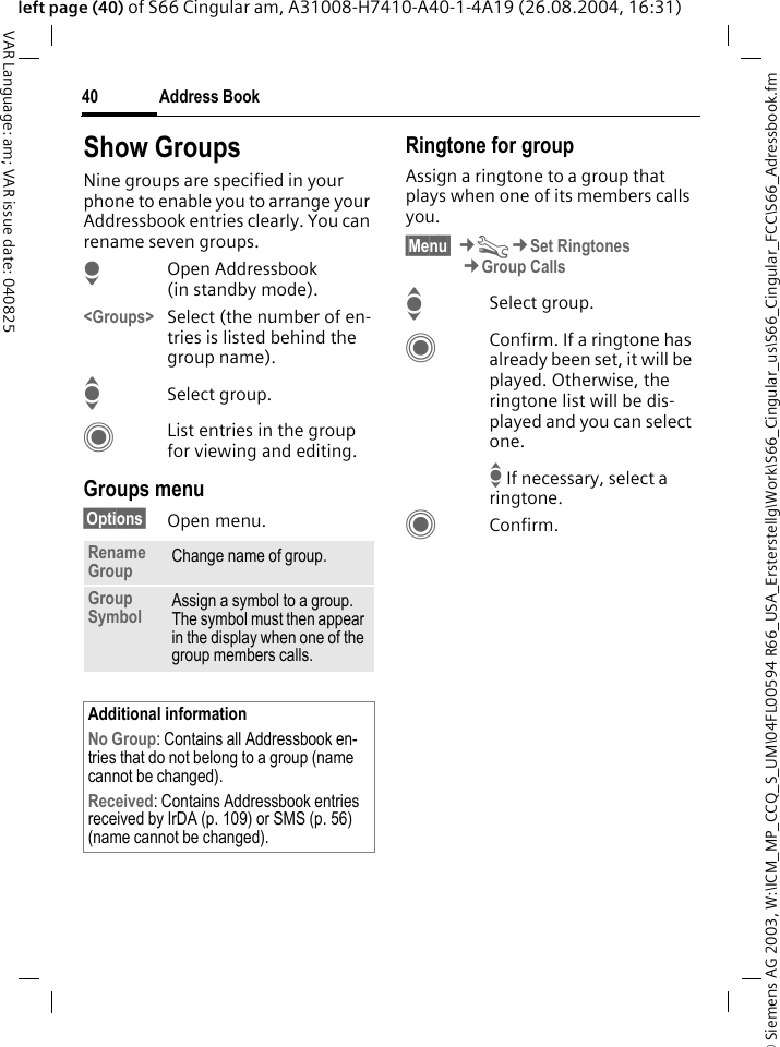 &copy; Siemens AG 2003, W:\ICM_MP_CCQ_S_UM\04FL00594 R66_USA_Ersterstellg\Work\S66_Cingular_us\S66_Cingular_FCC\S66_Adressbook.fmAddress Book40VAR Language: am; VAR issue date: 040825left page (40) of S66 Cingular am, A31008-H7410-A40-1-4A19 (26.08.2004, 16:31)Show GroupsNine groups are specified in your phone to enable you to arrange your Addressbook entries clearly. You can rename seven groups.HOpen Addressbook (in standby mode).<Groups> Select (the number of en-tries is listed behind the group name). ISelect group. CList entries in the group for viewing and editing.Groups menu&sect;Options&sect; Open menu.Ringtone for groupAssign a ringtone to a group that plays when one of its members calls you. &sect;Menu&sect; &cent;T&cent;Set Ringtones&cent;Group CallsISelect group.CConfirm. If a ringtone has already been set, it will be played. Otherwise, the ringtone list will be dis-played and you can select one.I If necessary, select a ringtone.CConfirm. Rename Group Change name of group.Group Symbol Assign a symbol to a group. The symbol must then appear in the display when one of the group members calls.Additional informationNo Group: Contains all Addressbook en-tries that do not belong to a group (name cannot be changed).Received: Contains Addressbook entries received by IrDA (p. 109) or SMS (p. 56) (name cannot be changed).