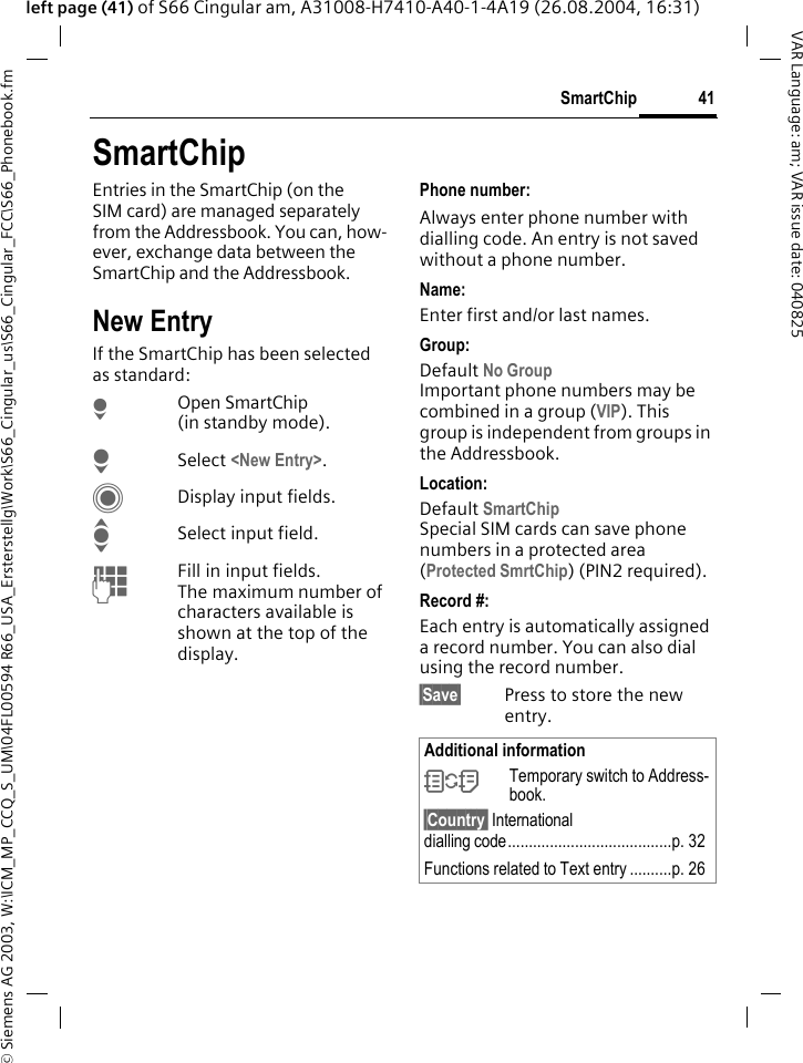 &copy; Siemens AG 2003, W:\ICM_MP_CCQ_S_UM\04FL00594 R66_USA_Ersterstellg\Work\S66_Cingular_us\S66_Cingular_FCC\S66_Phonebook.fm41SmartChipVAR Language: am; VAR issue date: 040825left page (41) of S66 Cingular am, A31008-H7410-A40-1-4A19 (26.08.2004, 16:31)SmartChipEntries in the SmartChip (on the SIM card) are managed separately from the Addressbook. You can, how-ever, exchange data between the SmartChip and the Addressbook.New EntryIf the SmartChip has been selected as standard:HOpen SmartChip (in standby mode).HSelect <New Entry>.CDisplay input fields.ISelect input field.JFill in input fields. The maximum number of characters available is shown at the top of the display. Phone number: Always enter phone number with dialling code. An entry is not saved without a phone number.Name: Enter first and/or last names.Group: Default No GroupImportant phone numbers may be combined in a group (VIP). This group is independent from groups in the Addressbook.Location: Default SmartChipSpecial SIM cards can save phone numbers in a protected area(Protected SmrtChip) (PIN2 required).Record #: Each entry is automatically assigned a record number. You can also dial using the record number. &sect;Save&sect; Press to store the new entry.Additional information&Icirc;Temporary switch to Address-book.&sect;Country&sect; International dialling code.......................................p. 32Functions related to Text entry ..........p. 26