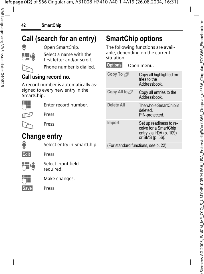 &copy; Siemens AG 2003, W:\ICM_MP_CCQ_S_UM\04FL00594 R66_USA_Ersterstellg\Work\S66_Cingular_us\S66_Cingular_FCC\S66_Phonebook.fmSmartChip42VAR Language: am; VAR issue date: 040825left page (42) of S66 Cingular am, A31008-H7410-A40-1-4A19 (26.08.2004, 16:31)Call (search for an entry)HOpen SmartChip.J/ISelect a name with the first letter and/or scroll.APhone number is dialled.Call using record no.A record number is automatically as-signed to every new entry in the SmartChip.JEnter record number.#Press.APress.Change entryISelect entry in SmartChip.&sect;Edit&sect; Press.J/ISelect input field required.JMake changes.&sect;Save&sect; Press.SmartChip optionsThe following functions are avail-able, depending on the current situation. &sect;Options&sect; Open menu.Copy To 9Copy all highlighted en-tries to the Addressbook.Copy All to9Copy all entries to the Addressbook.Delete All The whole SmartChip is deleted. PIN-protected.Import Set up readiness to re-ceive for a SmartChip entry via IrDA (p. 109) or SMS (p. 56).(For standard functions, see p. 22)