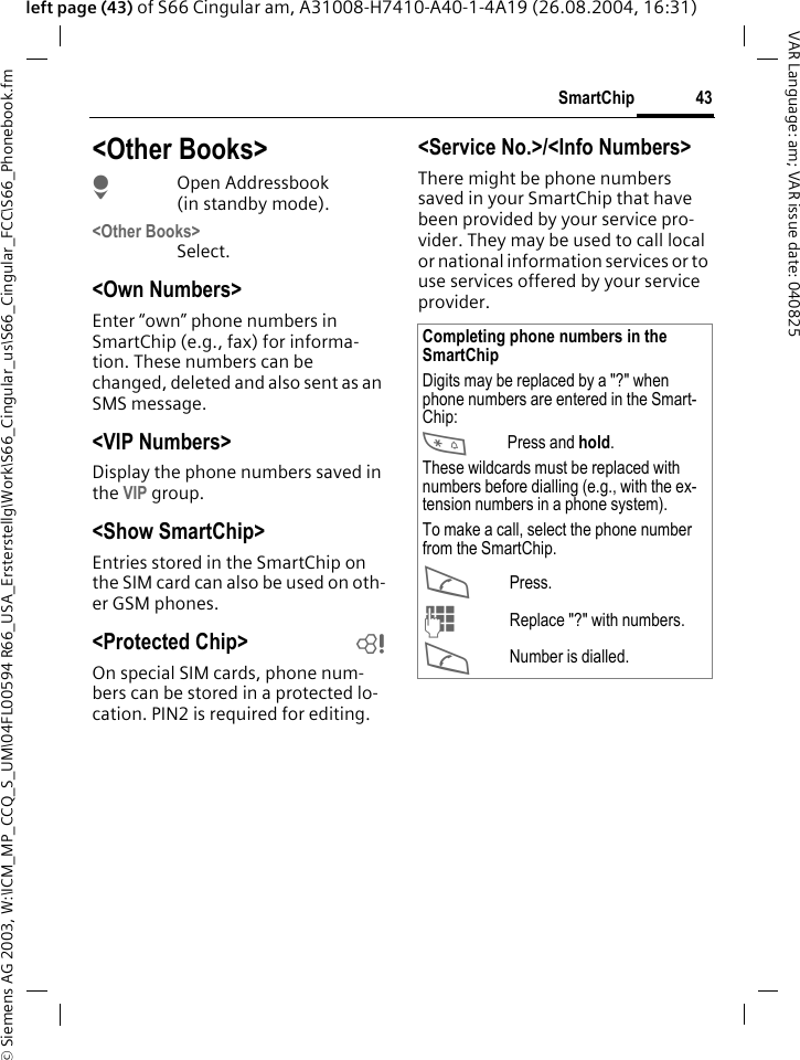 &copy; Siemens AG 2003, W:\ICM_MP_CCQ_S_UM\04FL00594 R66_USA_Ersterstellg\Work\S66_Cingular_us\S66_Cingular_FCC\S66_Phonebook.fm43SmartChipVAR Language: am; VAR issue date: 040825left page (43) of S66 Cingular am, A31008-H7410-A40-1-4A19 (26.08.2004, 16:31)<Other Books>HOpen Addressbook (in standby mode).<Other Books>Select.<Own Numbers>Enter &ldquo;own&rdquo; phone numbers in SmartChip (e.g., fax) for informa-tion. These numbers can be changed, deleted and also sent as an SMS message.<VIP Numbers>Display the phone numbers saved in the VIP group.<Show SmartChip> Entries stored in the SmartChip on the SIM card can also be used on oth-er GSM phones.<Protected Chip>  bOn special SIM cards, phone num-bers can be stored in a protected lo-cation. PIN2 is required for editing. <Service No.>/<Info Numbers>There might be phone numbers saved in your SmartChip that have been provided by your service pro-vider. They may be used to call local or national information services or to use services offered by your service provider.Completing phone numbers in the SmartChipDigits may be replaced by a "?" when phone numbers are entered in the Smart-Chip:*Press and hold.These wildcards must be replaced with numbers before dialling (e.g., with the ex-tension numbers in a phone system). To make a call, select the phone number from the SmartChip.APress.JReplace "?" with numbers.ANumber is dialled.