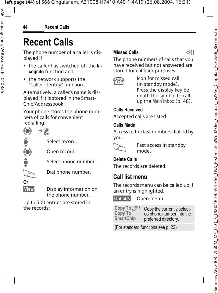 &copy; Siemens AG 2003, W:\ICM_MP_CCQ_S_UM\04FL00594 R66_USA_Ersterstellg\Work\S66_Cingular_us\S66_Cingular_FCC\S66_Records.fmRecent Calls44VAR Language: am; VAR issue date: 040825left page (44) of S66 Cingular am, A31008-H7410-A40-1-4A19 (26.08.2004, 16:31)Recent CallsThe phone number of a caller is dis-played if&bull; the caller has switched off the In-cognito function and&bull; the network supports the "Caller Identity" function.Alternatively, a caller&rsquo;s name is dis-played if it is stored in the Smart-Chip/Addressbook.Your phone stores the phone num-bers of calls for convenient redialling. C&cent;P ISelect record.COpen record.ISelect phone number.ADial phone number.Or&sect;View&sect; Display information on the phone number.Up to 500 entries are stored in the records:Missed Calls bThe phone numbers of calls that you have received but not answered are stored for callback purposes.&Acirc;Icon for missed call (in standby mode). Press the display key be-neath the symbol to call up the Main Inbox (p. 48). Calls ReceivedAccepted calls are listed. Calls MadeAccess to the last numbers dialled by you.AFast access in standby mode.Delete CallsThe records are deleted. Call list menuThe records menu can be called up if an entry is highlighted.&sect;Options&sect; Open menu.Copy To 9 / Copy To SmartChipCopy the currently select-ed phone number into the preferred directory.(For standard functions see p. 22)