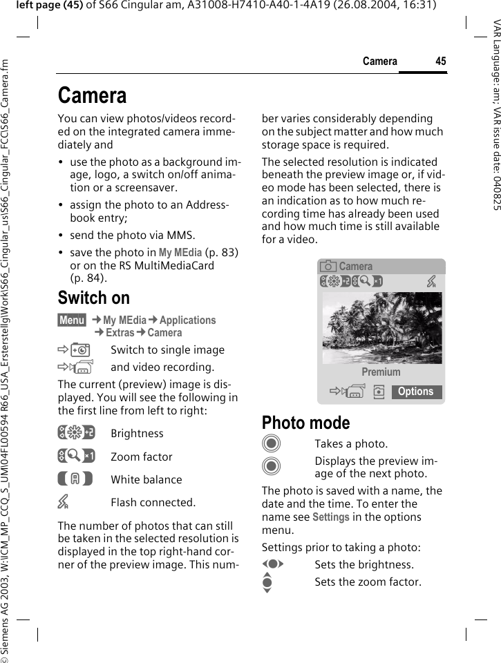 &copy; Siemens AG 2003, W:\ICM_MP_CCQ_S_UM\04FL00594 R66_USA_Ersterstellg\Work\S66_Cingular_us\S66_Cingular_FCC\S66_Camera.fm45CameraVAR Language: am; VAR issue date: 040825left page (45) of S66 Cingular am, A31008-H7410-A40-1-4A19 (26.08.2004, 16:31)CameraYou can view photos/videos record-ed on the integrated camera imme-diately and &bull; use the photo as a background im-age, logo, a switch on/off anima-tion or a screensaver.&bull; assign the photo to an Address-book entry;&bull; send the photo via MMS.&bull; save the photo in My MEdia (p. 83) or on the RS MultiMediaCard (p. 84).Switch on&sect;Menu&sect; &cent;My MEdia&cent;Applications&cent;Extras&cent;Camera&Egrave;Switch to single image&Eacute;and video recording.The current (preview) image is dis-played. You will see the following in the first line from left to right:&Ugrave;Brightness&Uacute;Zoom factor&Ucirc;White balance&times;Flash connected.The number of photos that can still be taken in the selected resolution is displayed in the top right-hand cor-ner of the preview image. This num-ber varies considerably depending on the subject matter and how much storage space is required.The selected resolution is indicated beneath the preview image or, if vid-eo mode has been selected, there is an indication as to how much re-cording time has already been used and how much time is still available for a video.Photo modeCTakes a photo.CDisplays the preview im-age of the next photo.The photo is saved with a name, the date and the time. To enter the name see Settings in the options menu.Settings prior to taking a photo:FSets the brightness.ISets the zoom factor.&egrave;Camera&Ugrave;&Uacute; &times;Premium&Eacute;&icirc;Options24