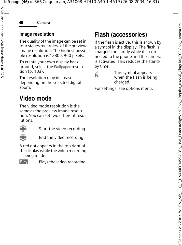 &copy; Siemens AG 2003, W:\ICM_MP_CCQ_S_UM\04FL00594 R66_USA_Ersterstellg\Work\S66_Cingular_us\S66_Cingular_FCC\S66_Camera.fmCamera46VAR Language: am; VAR issue date: 040825left page (46) of S66 Cingular am, A31008-H7410-A40-1-4A19 (26.08.2004, 16:31)Image resolutionThe quality of the image can be set in four stages regardless of the preview image resolution. The highest possi-ble resolution is 1280 &times; 960 pixels.To create your own display back-ground, select the Wallpaper resolu-tion (p. 103).The resolution may decrease depending on the selected digital zoom.Video modeThe video mode resolution is the same as the preview image resolu-tion. You can set two different reso-lutions.CStart the video recording.CEnd the video recording.A red dot appears in the top right of the display while the video recording is being made. &sect;Play&sect; Plays the video recording.Flash (accessories)If the flash is active, this is shown by a symbol in the display. The flash is charged constantly while it is con-nected to the phone and the camera is activated. This reduces the stand-by time.&times;This symbol appears when the flash is being charged.For settings, see options menu.