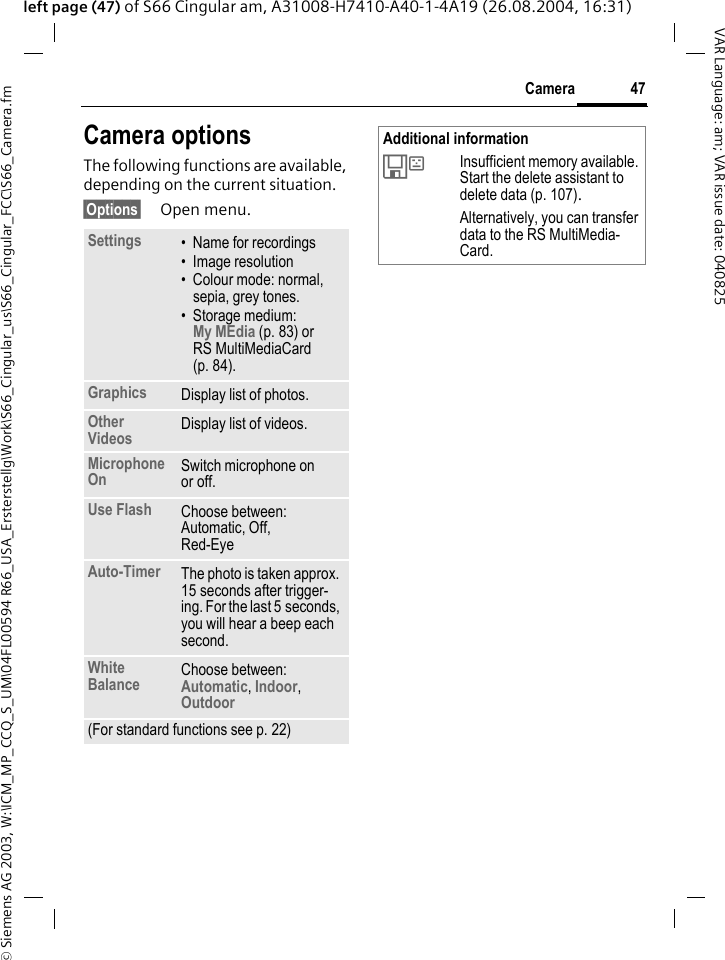 &copy; Siemens AG 2003, W:\ICM_MP_CCQ_S_UM\04FL00594 R66_USA_Ersterstellg\Work\S66_Cingular_us\S66_Cingular_FCC\S66_Camera.fm47CameraVAR Language: am; VAR issue date: 040825left page (47) of S66 Cingular am, A31008-H7410-A40-1-4A19 (26.08.2004, 16:31)Camera optionsThe following functions are available, depending on the current situation.&sect;Options&sect; Open menu.Settings &bull; Name for recordings&bull; Image resolution&bull; Colour mode: normal, sepia, grey tones.&bull; Storage medium: My MEdia (p. 83) or RS MultiMediaCard (p. 84). Graphics Display list of photos.Other Videos Display list of videos.Microphone On Switch microphone on or off. Use Flash Choose between: Automatic, Off, Red-Eye Auto-Timer The photo is taken approx. 15 seconds after trigger-ing. For the last 5 seconds, you will hear a beep each second.White Balance Choose between: Automatic, Indoor, Outdoor (For standard functions see p. 22)Additional information&Ecirc;Insufficient memory available. Start the delete assistant to delete data (p. 107).Alternatively, you can transfer data to the RS MultiMedia-Card.