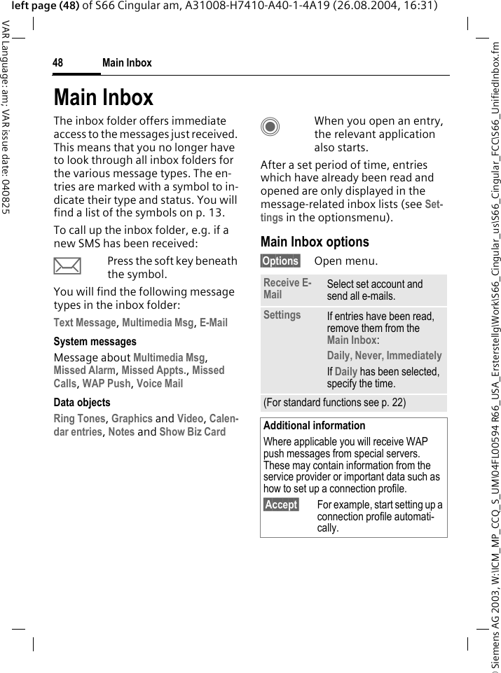 &copy; Siemens AG 2003, W:\ICM_MP_CCQ_S_UM\04FL00594 R66_USA_Ersterstellg\Work\S66_Cingular_us\S66_Cingular_FCC\S66_UnifiedInbox.fmMain Inbox48VAR Language: am; VAR issue date: 040825left page (48) of S66 Cingular am, A31008-H7410-A40-1-4A19 (26.08.2004, 16:31)Main InboxThe inbox folder offers immediate access to the messages just received. This means that you no longer have to look through all inbox folders for the various message types. The en-tries are marked with a symbol to in-dicate their type and status. You will find a list of the symbols on p. 13.To call up the inbox folder, e.g. if a new SMS has been received:&ccedil;Press the soft key beneath the symbol.You will find the following message types in the inbox folder:Text Message, Multimedia Msg, E-Mail System messagesMessage about Multimedia Msg, Missed Alarm, Missed Appts., Missed Calls, WAP Push, Voice Mail Data objectsRing Tones, Graphics and Video, Calen-dar entries, Notes and Show Biz Card CWhen you open an entry, the relevant application also starts. After a set period of time, entries which have already been read and opened are only displayed in the message-related inbox lists (see Set-tings in the optionsmenu).Main Inbox options&sect;Options&sect; Open menu.Receive E-Mail Select set account and send all e-mails.Settings If entries have been read, remove them from the Main Inbox:Daily, Never, ImmediatelyIf Daily has been selected, specify the time.(For standard functions see p. 22)Additional informationWhere applicable you will receive WAP push messages from special servers. These may contain information from the service provider or important data such as how to set up a connection profile.&sect;Accept&sect; For example, start setting up a connection profile automati-cally.
