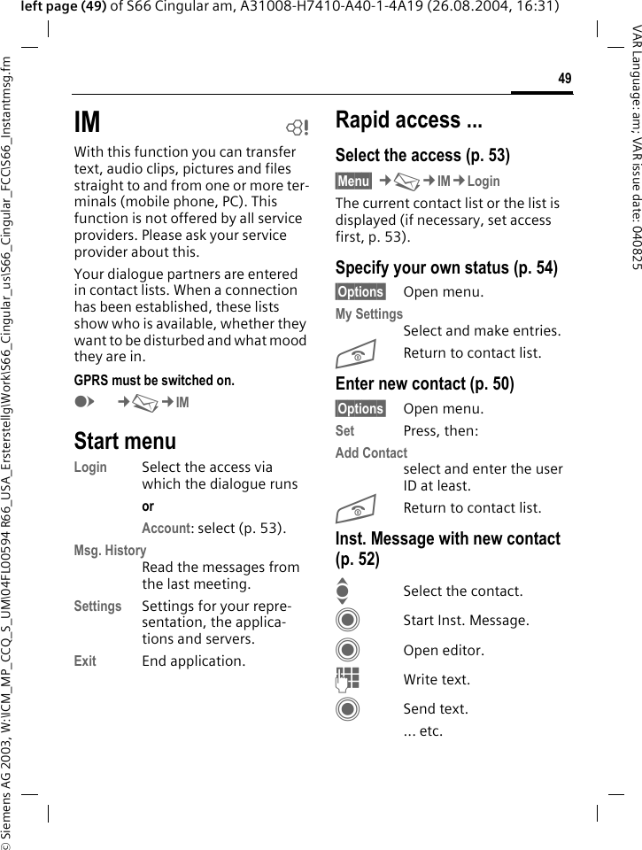 &copy; Siemens AG 2003, W:\ICM_MP_CCQ_S_UM\04FL00594 R66_USA_Ersterstellg\Work\S66_Cingular_us\S66_Cingular_FCC\S66_Instantmsg.fm49VAR Language: am; VAR issue date: 040825left page (49) of S66 Cingular am, A31008-H7410-A40-1-4A19 (26.08.2004, 16:31)IM bWith this function you can transfer  text, audio clips, pictures and files straight to and from one or more ter-minals (mobile phone, PC). This function is not offered by all service providers. Please ask your service provider about this.Your dialogue partners are entered in contact lists. When a connection has been established, these lists show who is available, whether they want to be disturbed and what mood they are in.  GPRS must be switched on.E&cent;M&cent;IMStart menuLogin Select the access via which the dialogue runsor Account: select (p. 53).Msg. HistoryRead the messages from the last meeting.Settings Settings for your repre-sentation, the applica-tions and servers.Exit End application.Rapid access ...Select the access (p. 53)&sect;Menu&sect; &cent;M&cent;IM&cent;LoginThe current contact list or the list is displayed (if necessary, set access first, p. 53).Specify your own status (p. 54)&sect;Options&sect; Open menu.My SettingsSelect and make entries. BReturn to contact list.Enter new contact (p. 50)&sect;Options&sect; Open menu.Set Press, then:Add Contactselect and enter the user ID at least.BReturn to contact list.Inst. Message with new contact (p. 52)ISelect the contact.CStart Inst. Message.COpen editor.JWrite text. CSend text.... etc. 