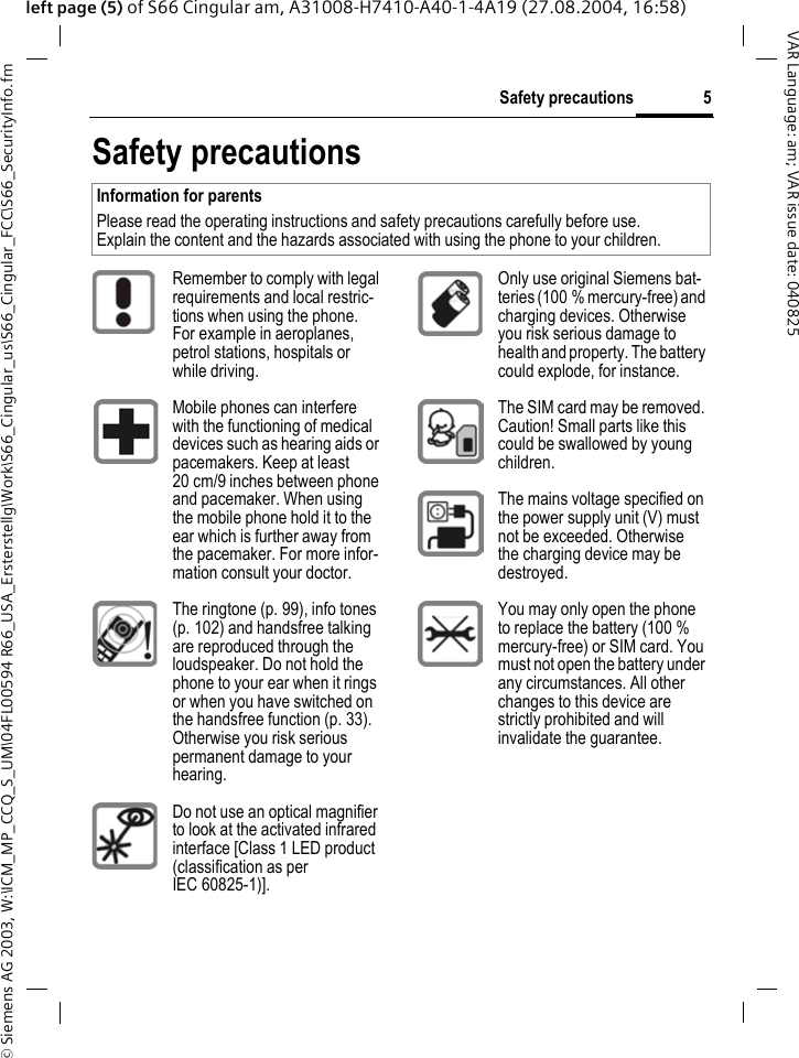&copy; Siemens AG 2003, W:\ICM_MP_CCQ_S_UM\04FL00594 R66_USA_Ersterstellg\Work\S66_Cingular_us\S66_Cingular_FCC\S66_SecurityInfo.fm5Safety precautionsVAR Language: am; VAR issue date: 040825left page (5) of S66 Cingular am, A31008-H7410-A40-1-4A19 (27.08.2004, 16:58)Safety precautionsInformation for parentsPlease read the operating instructions and safety precautions carefully before use.Explain the content and the hazards associated with using the phone to your children.Remember to comply with legal requirements and local restric-tions when using the phone. For example in aeroplanes, petrol stations, hospitals or while driving.Mobile phones can interfere with the functioning of medical devices such as hearing aids or pacemakers. Keep at least 20 cm/9 inches between phone and pacemaker. When using the mobile phone hold it to the ear which is further away from the pacemaker. For more infor-mation consult your doctor.The ringtone (p. 99), info tones (p. 102) and handsfree talking are reproduced through the loudspeaker. Do not hold the phone to your ear when it rings or when you have switched on the handsfree function (p. 33). Otherwise you risk serious permanent damage to your hearing.Do not use an optical magnifier to look at the activated infrared interface [Class 1 LED product (classification as per IEC 60825-1)].Only use original Siemens bat-teries (100 % mercury-free) and charging devices. Otherwise you risk serious damage to health and property. The battery could explode, for instance.The SIM card may be removed. Caution! Small parts like this could be swallowed by young children.The mains voltage specified on the power supply unit (V) must not be exceeded. Otherwise the charging device may be destroyed.You may only open the phone to replace the battery (100 % mercury-free) or SIM card. You must not open the battery under any circumstances. All other changes to this device are strictly prohibited and will invalidate the guarantee.