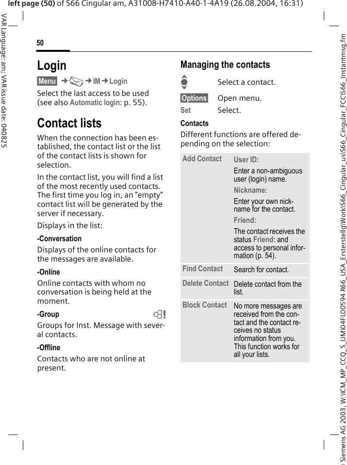 &copy; Siemens AG 2003, W:\ICM_MP_CCQ_S_UM\04FL00594 R66_USA_Ersterstellg\Work\S66_Cingular_us\S66_Cingular_FCC\S66_Instantmsg.fm50VAR Language: am; VAR issue date: 040825left page (50) of S66 Cingular am, A31008-H7410-A40-1-4A19 (26.08.2004, 16:31)Login&sect;Menu&sect; &cent;M&cent;IM&cent;LoginSelect the last access to be used (see also Automatic login: p. 55).Contact listsWhen the connection has been es-tablished, the contact list or the list of the contact lists is shown for selection.In the contact list, you will find a list of the most recently used contacts. The first time you log in, an "empty" contact list will be generated by the server if necessary.Displays in the list:-ConversationDisplays of the online contacts for the messages are available.-OnlineOnline contacts with whom no conversation is being held at the moment.-Group bGroups for Inst. Message with sever-al contacts.-OfflineContacts who are not online at present.Managing the contactsISelect a contact.&sect;Options&sect; Open menu.Set Select. ContactsDifferent functions are offered de-pending on the selection:Add Contact User ID: Enter a non-ambiguous user (login) name.Nickname: Enter your own nick-name for the contact.Friend: The contact receives the status Friend: and access to personal infor-mation (p. 54).Find Contact Search for contact.Delete Contact Delete contact from the list.Block Contact No more messages are received from the con-tact and the contact re-ceives no status information from you. This function works for all your lists.