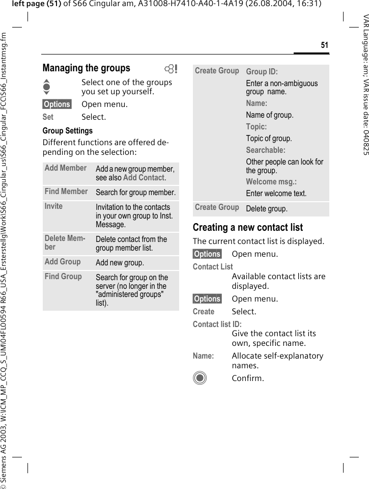 &copy; Siemens AG 2003, W:\ICM_MP_CCQ_S_UM\04FL00594 R66_USA_Ersterstellg\Work\S66_Cingular_us\S66_Cingular_FCC\S66_Instantmsg.fm51VAR Language: am; VAR issue date: 040825left page (51) of S66 Cingular am, A31008-H7410-A40-1-4A19 (26.08.2004, 16:31)Managing the groups bISelect one of the groups you set up yourself.&sect;Options&sect; Open menu.Set Select. Group SettingsDifferent functions are offered de-pending on the selection:Creating a new contact listThe current contact list is displayed.&sect;Options&sect; Open menu.Contact ListAvailable contact lists are displayed. &sect;Options&sect; Open menu.Create Select. Contact list ID:Give the contact list its own, specific name.Name: Allocate self-explanatory names.CConfirm.Add Member Add a new group member, see also Add Contact.Find Member Search for group member.Invite Invitation to the contacts in your own group to Inst. Message.Delete Mem-ber Delete contact from the group member list.Add Group Add new group.Find Group Search for group on the server (no longer in the "administered groups" list). Create Group Group ID: Enter a non-ambiguous group  name.Name: Name of group.Topic: Topic of group.Searchable: Other people can look for the group.Welcome msg.: Enter welcome text.Create Group Delete group.