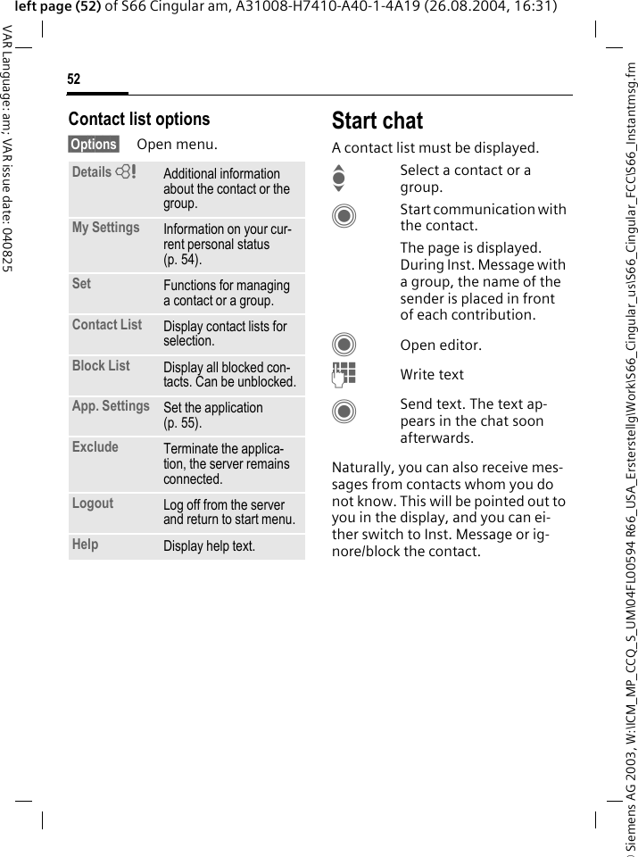&copy; Siemens AG 2003, W:\ICM_MP_CCQ_S_UM\04FL00594 R66_USA_Ersterstellg\Work\S66_Cingular_us\S66_Cingular_FCC\S66_Instantmsg.fm52VAR Language: am; VAR issue date: 040825left page (52) of S66 Cingular am, A31008-H7410-A40-1-4A19 (26.08.2004, 16:31)Contact list options&sect;Options&sect; Open menu.Start chatA contact list must be displayed.ISelect a contact or a group. CStart communication with the contact. The page is displayed.  During Inst. Message with a group, the name of the sender is placed in front of each contribution.COpen editor.JWrite text CSend text. The text ap-pears in the chat soon afterwards.Naturally, you can also receive mes-sages from contacts whom you do not know. This will be pointed out to you in the display, and you can ei-ther switch to Inst. Message or ig-nore/block the contact. Details =Additional information about the contact or the group.My Settings Information on your cur-rent personal status (p. 54).Set Functions for managing a contact or a group.Contact List Display contact lists for selection.Block List Display all blocked con-tacts. Can be unblocked.App. Settings Set the application (p. 55).Exclude Terminate the applica-tion, the server remains connected.Logout Log off from the server and return to start menu.Help Display help text.