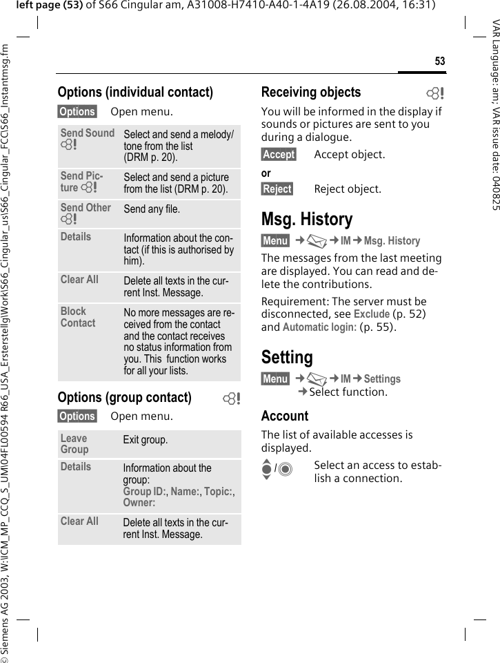 &copy; Siemens AG 2003, W:\ICM_MP_CCQ_S_UM\04FL00594 R66_USA_Ersterstellg\Work\S66_Cingular_us\S66_Cingular_FCC\S66_Instantmsg.fm53VAR Language: am; VAR issue date: 040825left page (53) of S66 Cingular am, A31008-H7410-A40-1-4A19 (26.08.2004, 16:31)Options (individual contact)&sect;Options&sect; Open menu.Options (group contact) b&sect;Options&sect; Open menu.Receiving objects bYou will be informed in the display if sounds or pictures are sent to you during a dialogue. &sect;Accept&sect; Accept object.or&sect;Reject&sect; Reject object.Msg. History&sect;Menu&sect; &cent;M&cent;IM&cent;Msg. HistoryThe messages from the last meeting are displayed. You can read and de-lete the contributions.Requirement: The server must be disconnected, see Exclude (p. 52) and Automatic login: (p. 55).Setting&sect;Menu&sect; &cent;M&cent;IM&cent;Settings&cent;Select function.AccountThe list of available accesses is displayed.I/CSelect an access to estab-lish a connection.Send Sound =Select and send a melody/tone from the list (DRM p. 20).Send Pic-ture =Select and send a picture from the list (DRM p. 20).Send Other =Send any file.Details Information about the con-tact (if this is authorised by him).Clear All Delete all texts in the cur-rent Inst. Message.Block Contact No more messages are re-ceived from the contact and the contact receives no status information from you. This  function works for all your lists.Leave Group Exit group.Details Information about the group:Group ID:, Name:, Topic:, Owner: Clear All Delete all texts in the cur-rent Inst. Message.