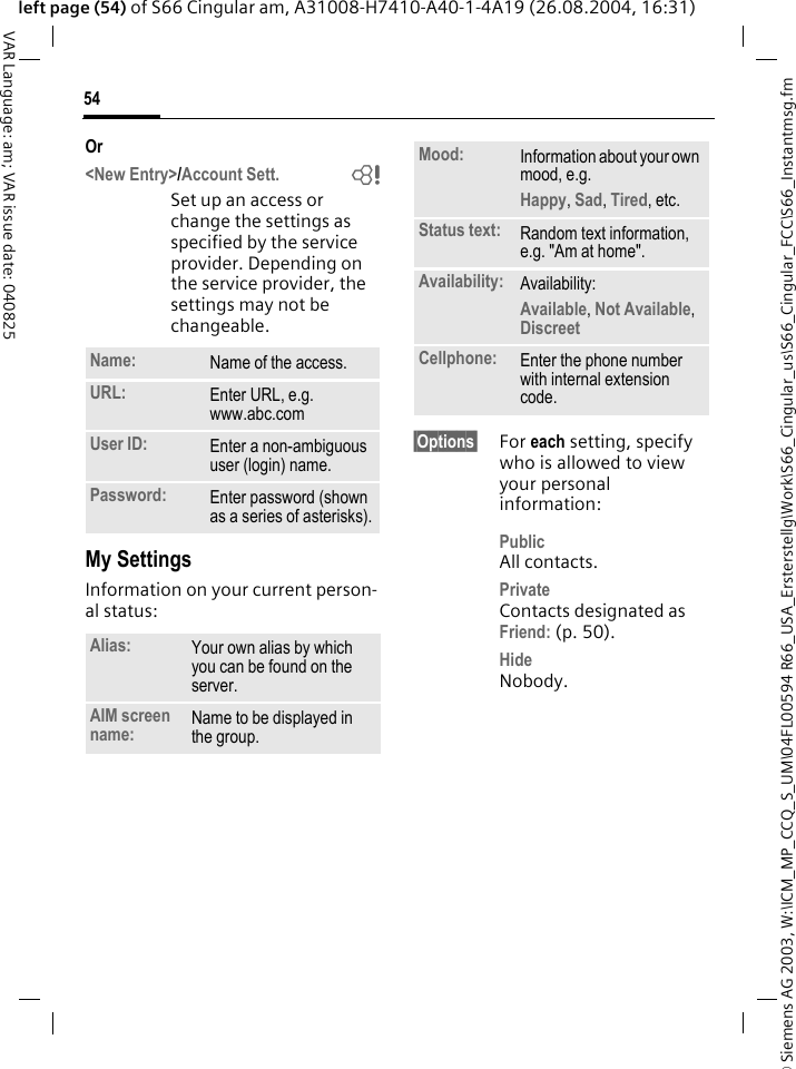 &copy; Siemens AG 2003, W:\ICM_MP_CCQ_S_UM\04FL00594 R66_USA_Ersterstellg\Work\S66_Cingular_us\S66_Cingular_FCC\S66_Instantmsg.fm54VAR Language: am; VAR issue date: 040825left page (54) of S66 Cingular am, A31008-H7410-A40-1-4A19 (26.08.2004, 16:31)Or<New Entry>/Account Sett. bSet up an access or change the settings as specified by the service provider. Depending on the service provider, the settings may not be changeable.My SettingsInformation on your current person-al status:&sect;Options&sect; For each setting, specify who is allowed to view your personal information:PublicAll contacts.PrivateContacts designated as Friend: (p. 50).HideNobody.Name: Name of the access.URL: Enter URL, e.g. www.abc.comUser ID: Enter a non-ambiguous user (login) name.Password: Enter password (shown as a series of asterisks).Alias: Your own alias by which you can be found on the server.AIM screen name: Name to be displayed in the group.Mood: Information about your own mood, e.g.Happy, Sad, Tired, etc.Status text: Random text information, e.g. "Am at home".Availability: Availability:Available, Not Available, Discreet Cellphone: Enter the phone number with internal extension code.