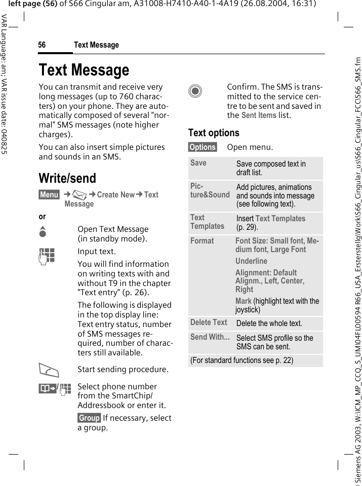 &copy; Siemens AG 2003, W:\ICM_MP_CCQ_S_UM\04FL00594 R66_USA_Ersterstellg\Work\S66_Cingular_us\S66_Cingular_FCC\S66_SMS.fmText Message56VAR Language: am; VAR issue date: 040825left page (56) of S66 Cingular am, A31008-H7410-A40-1-4A19 (26.08.2004, 16:31)Text MessageYou can transmit and receive very long messages (up to 760 charac-ters) on your phone. They are auto-matically composed of several "nor-mal" SMS messages (note higher charges).You can also insert simple pictures and sounds in an SMS.Write/send&sect;Menu&sect; &cent;M&cent;Create New&cent;Text Messageor GOpen Text Message (in standby mode). JInput text. You will find information on writing texts with and without T9 in the chapter "Text entry" (p. 26). The following is displayed in the top display line: Text entry status, number of SMS messages re-quired, number of charac-ters still available.AStart sending procedure.&Iuml;/JSelect phone number from the SmartChip/Addressbook or enter it.&sect;Group&sect; If necessary, select a group.CConfirm. The SMS is trans-mitted to the service cen-tre to be sent and saved in the Sent Items list.Text options&sect;Options&sect; Open menu..Save Save composed text in draft list.Pic-ture&amp;Sound Add pictures, animations and sounds into message (see following text).Text Templates Insert Text Templates (p. 29). Format Font Size: Small font, Me-dium font, Large FontUnderlineAlignment: Default Alignm., Left, Center, RightMark (highlight text with the joystick)Delete Text Delete the whole text.Send With... Select SMS profile so the SMS can be sent.(For standard functions see p. 22)