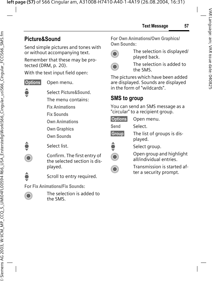 &copy; Siemens AG 2003, W:\ICM_MP_CCQ_S_UM\04FL00594 R66_USA_Ersterstellg\Work\S66_Cingular_us\S66_Cingular_FCC\S66_SMS.fm57Text MessageVAR Language: am; VAR issue date: 040825left page (57) of S66 Cingular am, A31008-H7410-A40-1-4A19 (26.08.2004, 16:31)Picture&amp;SoundSend simple pictures and tones with or without accompanying text. Remember that these may be pro-tected (DRM, p. 20).With the text input field open:&sect;Options&sect; Open menu.ISelect Picture&amp;Sound. The menu contains:Fix Animations Fix Sounds Own Animations Own Graphics Own Sounds ISelect list.CConfirm. The first entry of the selected section is dis-played.IScroll to entry required.For Fix Animations/Fix Sounds:CThe selection is added to the SMS.For Own Animations/Own Graphics/Own Sounds:CThe selection is displayed/played back.CThe selection is added to the SMS.The pictures which have been added are displayed. Sounds are displayed in the form of "wildcards".SMS to groupYou can send an SMS message as a "circular" to a recipient group.&sect;Options&sect; Open menu.Send Select.&sect;Group&sect; The list of groups is dis-played.ISelect group.COpen group and highlight all/individual entries.CTransmission is started af-ter a security prompt.