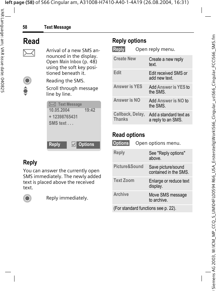 &copy; Siemens AG 2003, W:\ICM_MP_CCQ_S_UM\04FL00594 R66_USA_Ersterstellg\Work\S66_Cingular_us\S66_Cingular_FCC\S66_SMS.fmText Message58VAR Language: am; VAR issue date: 040825left page (58) of S66 Cingular am, A31008-H7410-A40-1-4A19 (26.08.2004, 16:31)ReadpArrival of a new SMS an-nounced in the display. Open Main Inbox (p. 48) using the soft key posi-tioned beneath it.CReading the SMS.IScroll through message line by line.ReplyYou can answer the currently open SMS immediately. The newly added text is placed above the received text.CReply immediately.Reply options&sect;Reply&sect; Open reply menu.Read options&sect;Options&sect; Open options menu.&ccedil;Text Message10.05.2004 19:42+ 12398765431SMS text . . .Reply &igrave;OptionsCreate New Create a new reply text.Edit Edit received SMS or add new text.Answer is YES Add Answer is YES to the SMS.Answer is NO Add Answer is NO to the SMS.Callback, Delay, Thanks Add a standard text as a reply to an SMS.Reply See "Reply options" above.Picture&amp;Sound Save picture/sound contained in the SMS.Text Zoom Enlarge or reduce text display.Archive Move SMS message to archive.(For standard functions see p. 22).