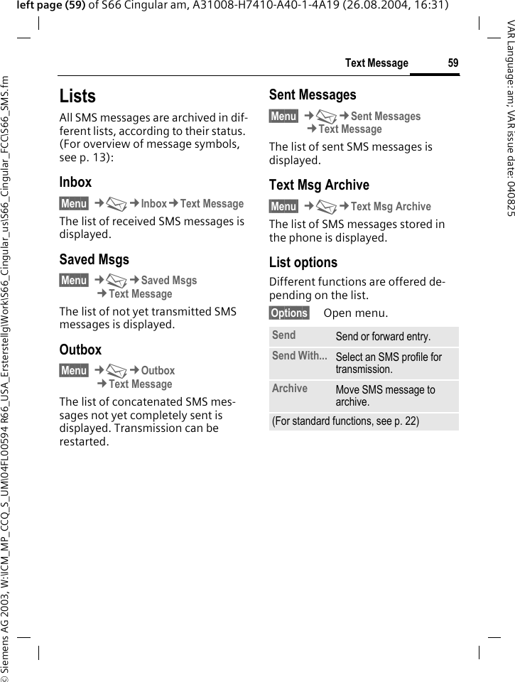 &copy; Siemens AG 2003, W:\ICM_MP_CCQ_S_UM\04FL00594 R66_USA_Ersterstellg\Work\S66_Cingular_us\S66_Cingular_FCC\S66_SMS.fm59Text MessageVAR Language: am; VAR issue date: 040825left page (59) of S66 Cingular am, A31008-H7410-A40-1-4A19 (26.08.2004, 16:31)ListsAll SMS messages are archived in dif-ferent lists, according to their status. (For overview of message symbols, see p. 13):Inbox&sect;Menu&sect; &cent;M&cent;Inbox&cent;Text MessageThe list of received SMS messages is displayed.Saved Msgs&sect;Menu&sect; &cent;M&cent;Saved Msgs&cent;Text MessageThe list of not yet transmitted SMS messages is displayed.Outbox&sect;Menu&sect; &cent;M&cent;Outbox&cent;Text MessageThe list of concatenated SMS mes-sages not yet completely sent is displayed. Transmission can be restarted.Sent Messages&sect;Menu&sect; &cent;M&cent;Sent Messages&cent;Text MessageThe list of sent SMS messages is displayed.Text Msg Archive&sect;Menu&sect; &cent;M&cent;Text Msg ArchiveThe list of SMS messages stored in the phone is displayed. List optionsDifferent functions are offered de-pending on the list.&sect;Options&sect; Open menu.Send Send or forward entry.Send With... Select an SMS profile for transmission.Archive Move SMS message to archive.(For standard functions, see p. 22)
