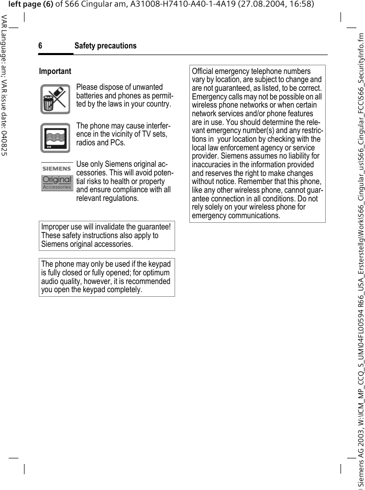 &copy; Siemens AG 2003, W:\ICM_MP_CCQ_S_UM\04FL00594 R66_USA_Ersterstellg\Work\S66_Cingular_us\S66_Cingular_FCC\S66_SecurityInfo.fmSafety precautions6VAR Language: am; VAR issue date: 040825left page (6) of S66 Cingular am, A31008-H7410-A40-1-4A19 (27.08.2004, 16:58)ImportantPlease dispose of unwanted batteries and phones as permit-ted by the laws in your country.The phone may cause interfer-ence in the vicinity of TV sets, radios and PCs.Use only Siemens original ac-cessories. This will avoid poten-tial risks to health or property and ensure compliance with all relevant regulations.Improper use will invalidate the guarantee! These safety instructions also apply to Siemens original accessories.The phone may only be used if the keypad is fully closed or fully opened; for optimum audio quality, however, it is recommended you open the keypad completely. Official emergency telephone numbers vary by location, are subject to change and are not guaranteed, as listed, to be correct. Emergency calls may not be possible on all wireless phone networks or when certain network services and/or phone features are in use. You should determine the rele-vant emergency number(s) and any restric-tions in  your location by checking with the local law enforcement agency or service provider. Siemens assumes no liability for inaccuracies in the information provided and reserves the right to make changes without notice. Remember that this phone, like any other wireless phone, cannot guar-antee connection in all conditions. Do not rely solely on your wireless phone for emergency communications.