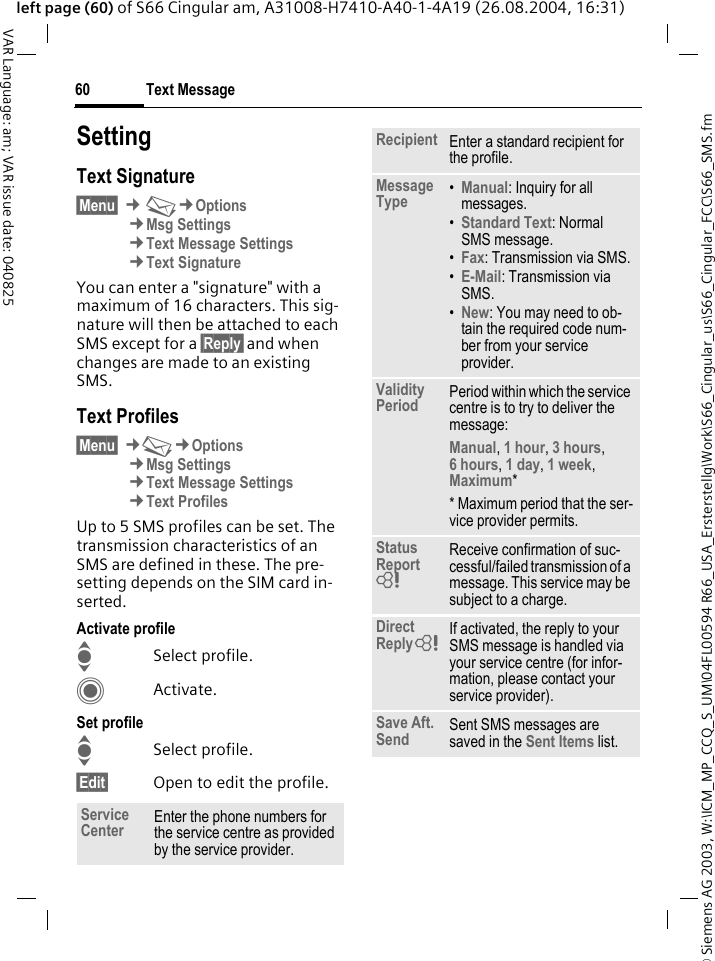 &copy; Siemens AG 2003, W:\ICM_MP_CCQ_S_UM\04FL00594 R66_USA_Ersterstellg\Work\S66_Cingular_us\S66_Cingular_FCC\S66_SMS.fmText Message60VAR Language: am; VAR issue date: 040825left page (60) of S66 Cingular am, A31008-H7410-A40-1-4A19 (26.08.2004, 16:31)SettingText Signature&sect;Menu&sect; &cent;M&cent;Options&cent;Msg Settings&cent;Text Message Settings&cent;Text SignatureYou can enter a "signature" with a maximum of 16 characters. This sig-nature will then be attached to each SMS except for a &sect;Reply&sect; and when changes are made to an existing SMS.Text Profiles&sect;Menu&sect; &cent;M&cent;Options&cent;Msg Settings&cent;Text Message Settings&cent;Text ProfilesUp to 5 SMS profiles can be set. The transmission characteristics of an SMS are defined in these. The pre-setting depends on the SIM card in-serted.Activate profileISelect profile.CActivate.Set profileISelect profile.&sect;Edit&sect; Open to edit the profile.Service Center Enter the phone numbers for the service centre as provided by the service provider.Recipient Enter a standard recipient for the profile.Message Type &bull;Manual: Inquiry for all messages.&bull;Standard Text: Normal SMS message.&bull;Fax: Transmission via SMS.&bull;E-Mail: Transmission via SMS.&bull;New: You may need to ob-tain the required code num-ber from your service provider.Validity Period Period within which the service centre is to try to deliver the message:Manual, 1 hour, 3 hours, 6 hours, 1 day, 1 week, Maximum* * Maximum period that the ser-vice provider permits.Status Report = Receive confirmation of suc-cessful/failed transmission of a message. This service may be subject to a charge.Direct Reply = If activated, the reply to your SMS message is handled via your service centre (for infor-mation, please contact your service provider).Save Aft. Send Sent SMS messages are saved in the Sent Items list.