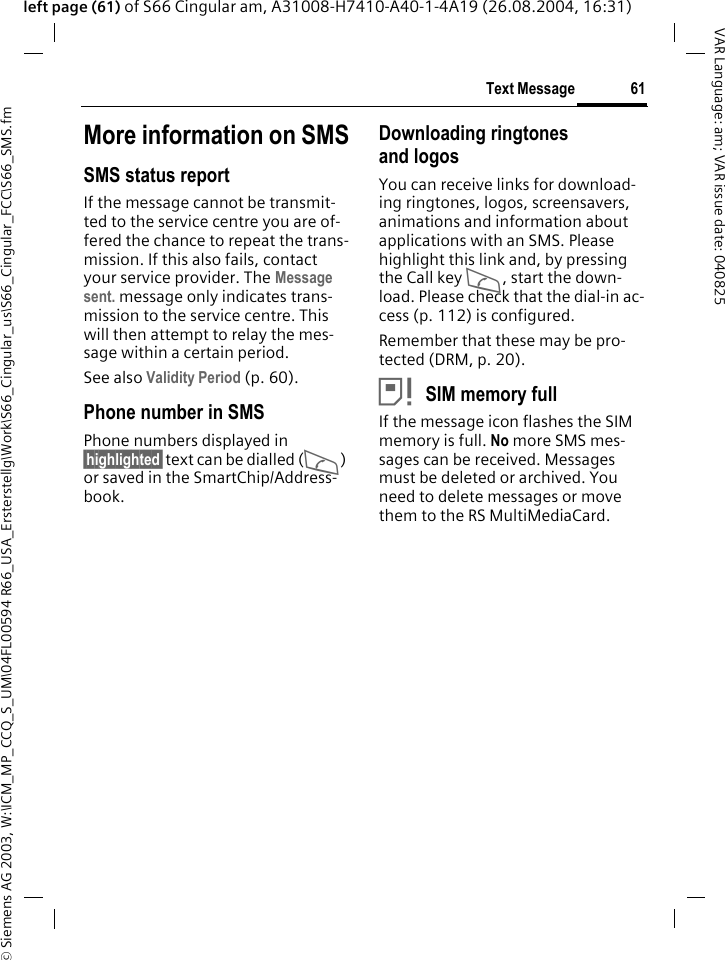 &copy; Siemens AG 2003, W:\ICM_MP_CCQ_S_UM\04FL00594 R66_USA_Ersterstellg\Work\S66_Cingular_us\S66_Cingular_FCC\S66_SMS.fm61Text MessageVAR Language: am; VAR issue date: 040825left page (61) of S66 Cingular am, A31008-H7410-A40-1-4A19 (26.08.2004, 16:31)More information on SMSSMS status reportIf the message cannot be transmit-ted to the service centre you are of-fered the chance to repeat the trans-mission. If this also fails, contact your service provider. The Message sent. message only indicates trans-mission to the service centre. This will then attempt to relay the mes-sage within a certain period.See also Validity Period (p. 60).Phone number in SMSPhone numbers displayed in &sect;highlighted&sect; text can be dialled (A) or saved in the SmartChip/Address-book.Downloading ringtones and logosYou can receive links for download-ing ringtones, logos, screensavers, animations and information about applications with an SMS. Please highlight this link and, by pressing the Call key A, start the down-load. Please check that the dial-in ac-cess (p. 112) is configured.Remember that these may be pro-tected (DRM, p. 20).&atilde;SIM memory fullIf the message icon flashes the SIM memory is full. No more SMS mes-sages can be received. Messages must be deleted or archived. You need to delete messages or move them to the RS MultiMediaCard.