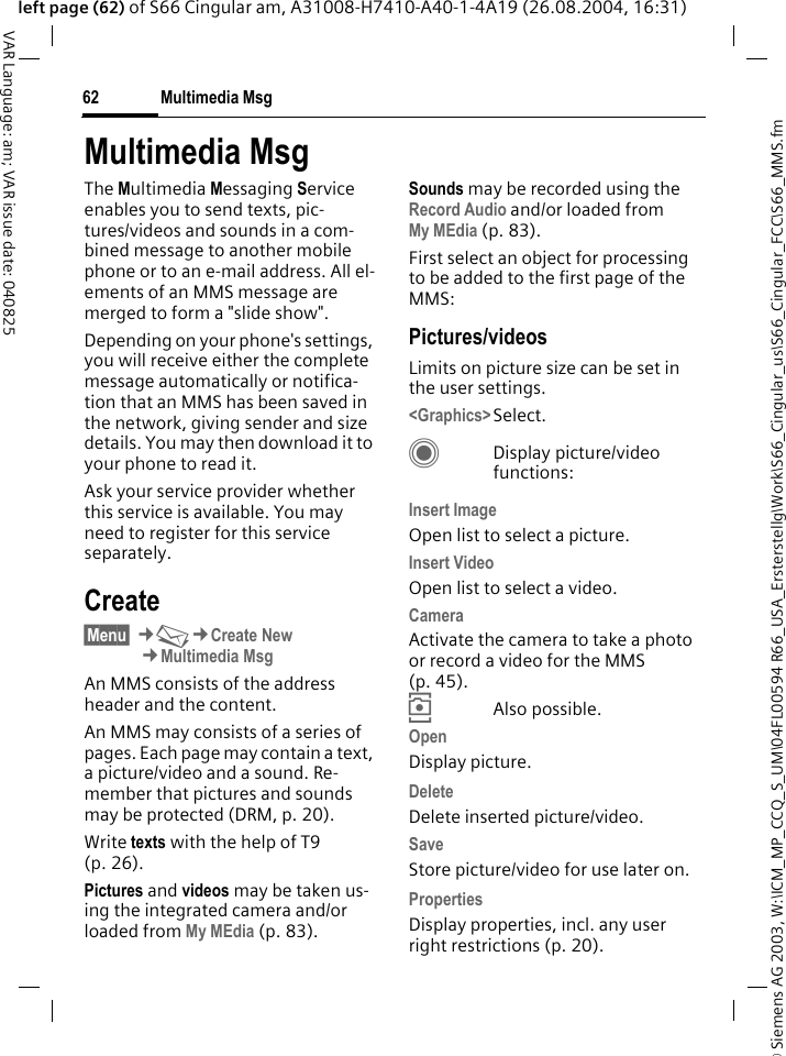 &copy; Siemens AG 2003, W:\ICM_MP_CCQ_S_UM\04FL00594 R66_USA_Ersterstellg\Work\S66_Cingular_us\S66_Cingular_FCC\S66_MMS.fmMultimedia Msg62VAR Language: am; VAR issue date: 040825left page (62) of S66 Cingular am, A31008-H7410-A40-1-4A19 (26.08.2004, 16:31)Multimedia MsgThe Multimedia Messaging Service enables you to send texts, pic-tures/videos and sounds in a com-bined message to another mobile phone or to an e-mail address. All el-ements of an MMS message are merged to form a "slide show".Depending on your phone's settings, you will receive either the complete message automatically or notifica-tion that an MMS has been saved in the network, giving sender and size details. You may then download it to your phone to read it. Ask your service provider whether this service is available. You may need to register for this service separately.Create&sect;Menu&sect; &cent;M&cent;Create New&cent;Multimedia MsgAn MMS consists of the address header and the content. An MMS may consists of a series of pages. Each page may contain a text, a picture/video and a sound. Re-member that pictures and sounds may be protected (DRM, p. 20).Write texts with the help of T9 (p. 26).Pictures and videos may be taken us-ing the integrated camera and/or loaded from My MEdia (p. 83).Sounds may be recorded using the Record Audio and/or loaded from My MEdia (p. 83). First select an object for processing to be added to the first page of the MMS:Pictures/videosLimits on picture size can be set in the user settings.<Graphics>Select.CDisplay picture/video functions:Insert ImageOpen list to select a picture.Insert VideoOpen list to select a video.CameraActivate the camera to take a photo or record a video for the MMS (p. 45). &icirc;Also possible.OpenDisplay picture.Delete Delete inserted picture/video.SaveStore picture/video for use later on.Properties Display properties, incl. any user right restrictions (p. 20).