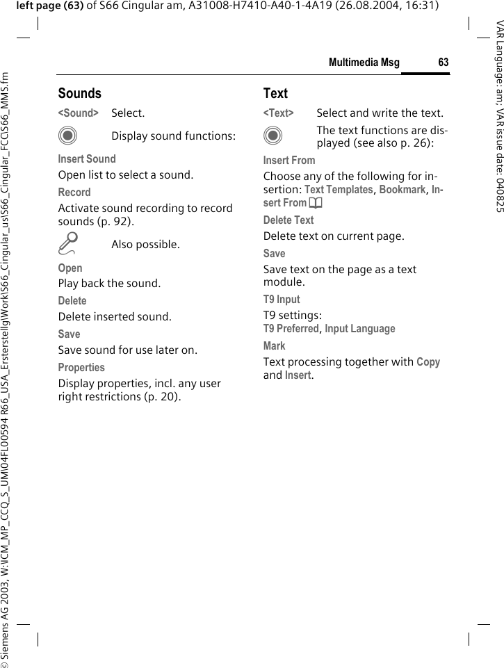 &copy; Siemens AG 2003, W:\ICM_MP_CCQ_S_UM\04FL00594 R66_USA_Ersterstellg\Work\S66_Cingular_us\S66_Cingular_FCC\S66_MMS.fm63Multimedia MsgVAR Language: am; VAR issue date: 040825left page (63) of S66 Cingular am, A31008-H7410-A40-1-4A19 (26.08.2004, 16:31)Sounds<Sound> Select. CDisplay sound functions:Insert SoundOpen list to select a sound.RecordActivate sound recording to record sounds (p. 92).mAlso possible.OpenPlay back the sound.DeleteDelete inserted sound.SaveSave sound for use later on.PropertiesDisplay properties, incl. any user right restrictions (p. 20).Text<Text> Select and write the text.CThe text functions are dis-played (see also p. 26):Insert FromChoose any of the following for in-sertion: Text Templates, Bookmark, In-sert From d Delete TextDelete text on current page.SaveSave text on the page as a text module.T9 InputT9 settings:T9 Preferred, Input Language MarkText processing together with Copy and Insert.