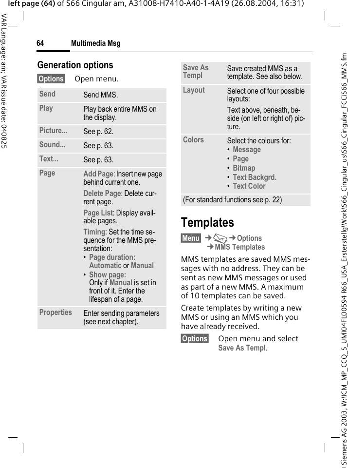 &copy; Siemens AG 2003, W:\ICM_MP_CCQ_S_UM\04FL00594 R66_USA_Ersterstellg\Work\S66_Cingular_us\S66_Cingular_FCC\S66_MMS.fmMultimedia Msg64VAR Language: am; VAR issue date: 040825left page (64) of S66 Cingular am, A31008-H7410-A40-1-4A19 (26.08.2004, 16:31)Generation options&sect;Options&sect; Open menu. lawTemplates&sect;Menu&sect; &cent;M&cent;Options&cent;MMS TemplatesMMS templates are saved MMS mes-sages with no address. They can be sent as new MMS messages or used as part of a new MMS. A maximum of 10 templates can be saved.Create templates by writing a new MMS or using an MMS which you have already received. &sect;Options&sect; Open menu and select Save As Templ.Send Send MMS.Play Play back entire MMS on the display.Picture... See p. 62.Sound... See p. 63.Text... See p. 63.Page Add Page: Insert new page behind current one.Delete Page: Delete cur-rent page.Page List: Display avail-able pages.Timing: Set the time se-quence for the MMS pre-sentation:&bull;Page duration:Automatic or Manual &bull;Show page:Only if Manual is set in front of it. Enter the lifespan of a page.Properties Enter sending parameters (see next chapter).Save As Templ Save created MMS as a template. See also below.Layout Select one of four possible layouts:Text above, beneath, be-side (on left or right of) pic-ture.Colors Select the colours for:&bull;Message &bull;Page &bull;Bitmap &bull;Text Backgrd. &bull;Text Color (For standard functions see p. 22)