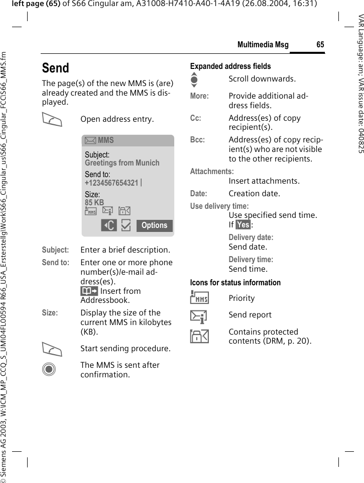 &copy; Siemens AG 2003, W:\ICM_MP_CCQ_S_UM\04FL00594 R66_USA_Ersterstellg\Work\S66_Cingular_us\S66_Cingular_FCC\S66_MMS.fm65Multimedia MsgVAR Language: am; VAR issue date: 040825left page (65) of S66 Cingular am, A31008-H7410-A40-1-4A19 (26.08.2004, 16:31)SendThe page(s) of the new MMS is (are) already created and the MMS is dis-played.AOpen address entry.Subject: Enter a brief description.Send to: Enter one or more phone number(s)/e-mail ad-dress(es). &Iuml; Insert from Addressbook.Size: Display the size of the current MMS in kilobytes (KB).AStart sending procedure. CThe MMS is sent after confirmation.Expanded address fieldsIScroll downwards.More: Provide additional ad-dress fields.Cc: Address(es) of copy recipient(s).Bcc: Address(es) of copy recip-ient(s) who are not visible to the other recipients.Attachments:Insert attachments.Date: Creation date.Use delivery time:Use specified send time. If &sect;Yes&sect;:Delivery date: Send date.Delivery time:Send time.Icons for status information&THORN;Priority&szlig;Send report&aacute;Contains protected contents (DRM, p. 20). &ccedil; MMSSubject: Greetings from Munich Send to: +1234567654321 | Size: 85 KB &THORN;&szlig;&aacute; ]&igrave; Options 