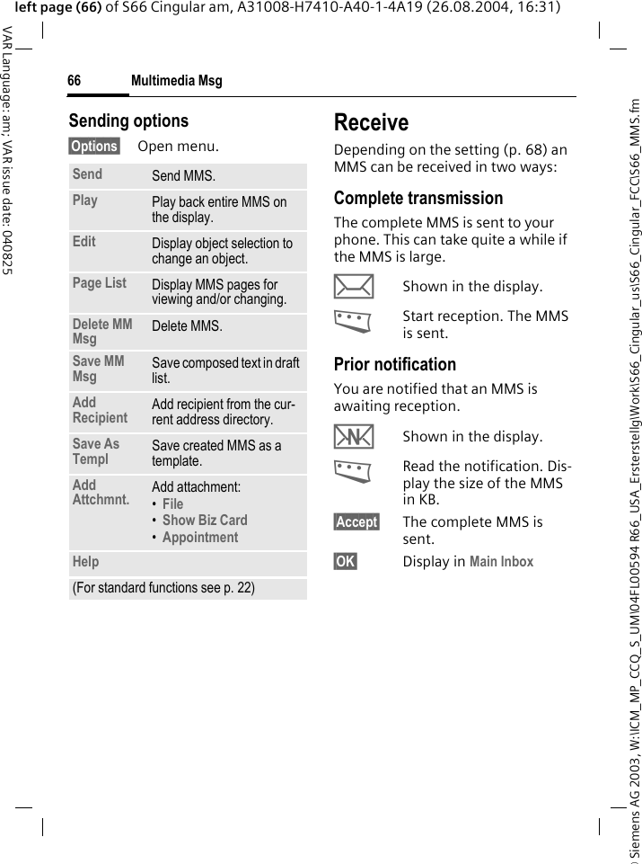&copy; Siemens AG 2003, W:\ICM_MP_CCQ_S_UM\04FL00594 R66_USA_Ersterstellg\Work\S66_Cingular_us\S66_Cingular_FCC\S66_MMS.fmMultimedia Msg66VAR Language: am; VAR issue date: 040825left page (66) of S66 Cingular am, A31008-H7410-A40-1-4A19 (26.08.2004, 16:31)Sending options&sect;Options&sect; Open menu.ReceiveDepending on the setting (p. 68) an MMS can be received in two ways:Complete transmissionThe complete MMS is sent to your phone. This can take quite a while if the MMS is large.&ccedil;Shown in the display.<Start reception. The MMS is sent.Prior notificationYou are notified that an MMS is awaiting reception.wShown in the display.<Read the notification. Dis-play the size of the MMS in KB.&sect;Accept&sect; The complete MMS is sent.&sect;OK&sect; Display in Main Inbox Send Send MMS.Play Play back entire MMS on the display.Edit Display object selection to change an object.Page List Display MMS pages for viewing and/or changing.Delete MM Msg Delete MMS.Save MM Msg Save composed text in draft list. Add Recipient Add recipient from the cur-rent address directory.Save As Templ Save created MMS as a template.Add Attchmnt. Add attachment:&bull;File &bull;Show Biz Card &bull;Appointment Help(For standard functions see p. 22)