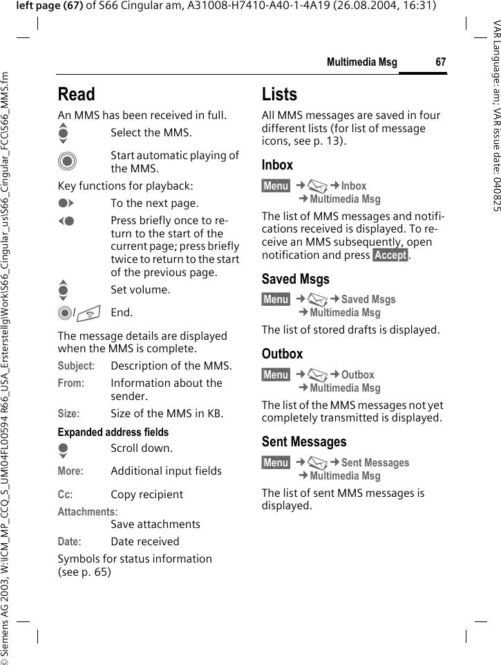 &copy; Siemens AG 2003, W:\ICM_MP_CCQ_S_UM\04FL00594 R66_USA_Ersterstellg\Work\S66_Cingular_us\S66_Cingular_FCC\S66_MMS.fm67Multimedia MsgVAR Language: am; VAR issue date: 040825left page (67) of S66 Cingular am, A31008-H7410-A40-1-4A19 (26.08.2004, 16:31)ReadAn MMS has been received in full.ISelect the MMS.CStart automatic playing of the MMS.Key functions for playback:ETo the next page.DPress briefly once to re-turn to the start of the current page; press briefly twice to return to the start of the previous page.ISet volume.C/BEnd.The message details are displayed when the MMS is complete.Subject: Description of the MMS.From: Information about the sender.Size: Size of the MMS in KB.Expanded address fieldsHScroll down.More: Additional input fieldsCc: Copy recipientAttachments:Save attachmentsDate: Date receivedSymbols for status information (see p. 65)ListsAll MMS messages are saved in four different lists (for list of message icons, see p. 13).Inbox&sect;Menu&sect; &cent;M&cent;Inbox&cent;Multimedia MsgThe list of MMS messages and notifi-cations received is displayed. To re-ceive an MMS subsequently, open notification and press &sect;Accept&sect;. Saved Msgs&sect;Menu&sect; &cent;M&cent;Saved Msgs&cent;Multimedia MsgThe list of stored drafts is displayed.Outbox&sect;Menu&sect; &cent;M&cent;Outbox&cent;Multimedia MsgThe list of the MMS messages not yet completely transmitted is displayed.Sent Messages&sect;Menu&sect; &cent;M&cent;Sent Messages&cent;Multimedia MsgThe list of sent MMS messages is displayed.