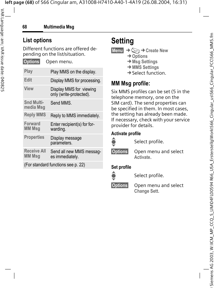 &copy; Siemens AG 2003, W:\ICM_MP_CCQ_S_UM\04FL00594 R66_USA_Ersterstellg\Work\S66_Cingular_us\S66_Cingular_FCC\S66_MMS.fmMultimedia Msg68VAR Language: am; VAR issue date: 040825left page (68) of S66 Cingular am, A31008-H7410-A40-1-4A19 (26.08.2004, 16:31)List optionsDifferent functions are offered de-pending on the list/situation.&sect;Options&sect; Open menu.Setting&sect;Menu&sect; &cent;M&cent;Create New&cent;Options&cent;Msg Settings&cent;MMS Settings&cent;Select function.MM Msg profile:Six MMS profiles can be set (5 in the telephone memory, one on the SIM card). The send properties can be specified in them. In most cases, the setting has already been made. If necessary, check with your service provider for details.Activate profileISelect profile.&sect;Options&sect; Open menu and select Activate.Set profileISelect profile.&sect;Options&sect; Open menu and select Change Sett.Play Play MMS on the display.Edit Display MMS for processing.View Display MMS for  viewing only (write-protected).Snd Multi-media Msg Send MMS.Reply MMS Reply to MMS immediately.Forward MM Msg Enter recipient(s) for for-warding.Properties Display message parameters.Receive All MM Msg Send all new MMS messag-es immediately.(For standard functions see p. 22)