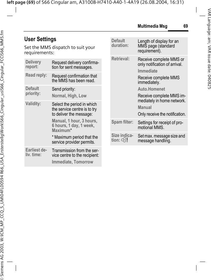 &copy; Siemens AG 2003, W:\ICM_MP_CCQ_S_UM\04FL00594 R66_USA_Ersterstellg\Work\S66_Cingular_us\S66_Cingular_FCC\S66_MMS.fm69Multimedia MsgVAR Language: am; VAR issue date: 040825left page (69) of S66 Cingular am, A31008-H7410-A40-1-4A19 (26.08.2004, 16:31)User SettingsSet the MMS dispatch to suit your requirements: Delivery report: Request delivery confirma-tion for sent messages.Read reply: Request confirmation that the MMS has been read.Default priority: Send priority: Normal, High, Low Validity: Select the period in which the service centre is to try to deliver the message:Manual, 1 hour, 3 hours,6 hours, 1 day, 1 week, Maximum* * Maximum period that the service provider permits.Earliest de-liv. time: Transmission from the ser-vice centre to the recipient:Immediate, Tomorrow Default duration: Length of display for an MMS page (standard requirement).Retrieval: Receive complete MMS or only notification of arrival.Immediate Receive complete MMS immediately.Auto.Homenet Receive complete MMS im-mediately in home network.Manual Only receive the notification.Spam filter: Settings for receipt of pro-motional MMS.Size indica-tion: = Set max. message size and message handling.