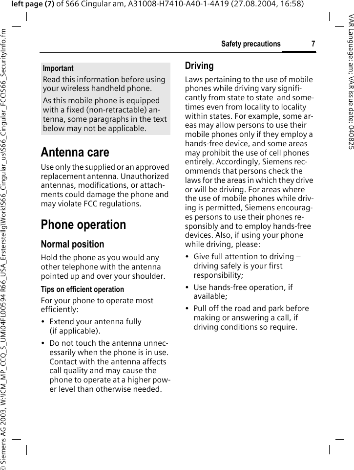 &copy; Siemens AG 2003, W:\ICM_MP_CCQ_S_UM\04FL00594 R66_USA_Ersterstellg\Work\S66_Cingular_us\S66_Cingular_FCC\S66_SecurityInfo.fm7Safety precautionsVAR Language: am; VAR issue date: 040825left page (7) of S66 Cingular am, A31008-H7410-A40-1-4A19 (27.08.2004, 16:58)Antenna careUse only the supplied or an approved replacement antenna. Unauthorized antennas, modifications, or attach-ments could damage the phone and may violate FCC regulations.Phone operationNormal positionHold the phone as you would any other telephone with the antenna pointed up and over your shoulder.Tips on efficient operationFor your phone to operate most efficiently:&bull; Extend your antenna fully (if applicable).&bull; Do not touch the antenna unnec-essarily when the phone is in use. Contact with the antenna affects call quality and may cause the phone to operate at a higher pow-er level than otherwise needed.DrivingLaws pertaining to the use of mobile phones while driving vary signifi-cantly from state to state  and some-times even from locality to locality within states. For example, some ar-eas may allow persons to use their mobile phones only if they employ a hands-free device, and some areas may prohibit the use of cell phones entirely. Accordingly, Siemens rec-ommends that persons check the laws for the areas in which they drive or will be driving. For areas where the use of mobile phones while driv-ing is permitted, Siemens encourag-es persons to use their phones re-sponsibly and to employ hands-free devices. Also, if using your phone while driving, please:&bull; Give full attention to driving &ndash; driving safely is your first responsibility;&bull; Use hands-free operation, if available;&bull; Pull off the road and park before making or answering a call, if driving conditions so require.ImportantRead this information before using your wireless handheld phone.As this mobile phone is equipped with a fixed (non-retractable) an-tenna, some paragraphs in the text below may not be applicable. 