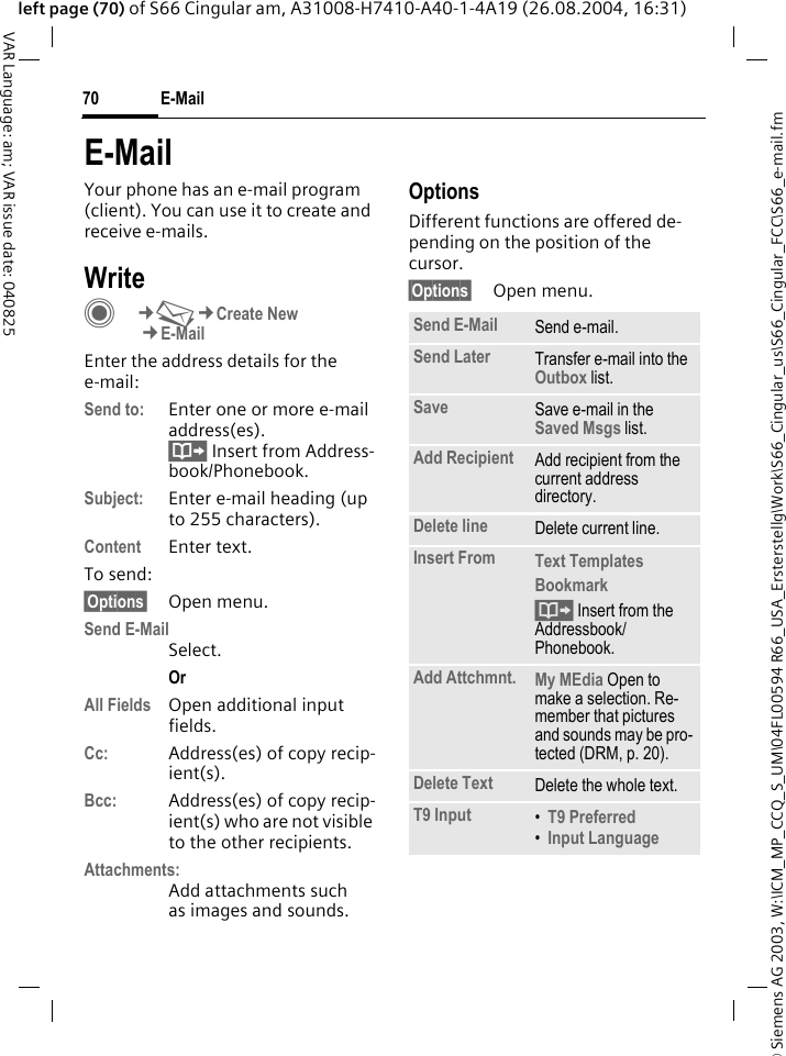 &copy; Siemens AG 2003, W:\ICM_MP_CCQ_S_UM\04FL00594 R66_USA_Ersterstellg\Work\S66_Cingular_us\S66_Cingular_FCC\S66_e-mail.fmE-Mail70VAR Language: am; VAR issue date: 040825left page (70) of S66 Cingular am, A31008-H7410-A40-1-4A19 (26.08.2004, 16:31)E-MailYour phone has an e-mail program (client). You can use it to create and receive e-mails.WriteC&cent;M&cent;Create New&cent;E-MailEnter the address details for the e-mail:Send to: Enter one or more e-mail address(es). &Iuml; Insert from Address-book/Phonebook.Subject: Enter e-mail heading (up to 255 characters).Content Enter text. To send:&sect;Options&sect; Open menu.Send E-MailSelect.Or All Fields Open additional input fields. Cc: Address(es) of copy recip-ient(s).Bcc: Address(es) of copy recip-ient(s) who are not visible to the other recipients.Attachments:Add attachments such as images and sounds.OptionsDifferent functions are offered de-pending on the position of the cursor.&sect;Options&sect; Open menu.Send E-Mail Send e-mail.Send Later Transfer e-mail into the Outbox list.Save Save e-mail in the Saved Msgs list.Add Recipient Add recipient from the current address directory.Delete line Delete current line.Insert From Text Templates Bookmark &Iuml; Insert from the Addressbook/Phonebook.Add Attchmnt. My MEdia Open to make a selection. Re-member that pictures and sounds may be pro-tected (DRM, p. 20).Delete Text Delete the whole text.T9 Input &bull;T9 Preferred &bull;Input Language 