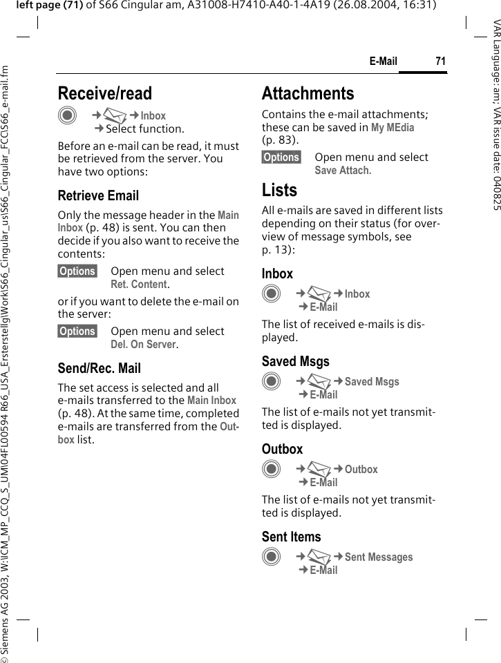 &copy; Siemens AG 2003, W:\ICM_MP_CCQ_S_UM\04FL00594 R66_USA_Ersterstellg\Work\S66_Cingular_us\S66_Cingular_FCC\S66_e-mail.fm71E-MailVAR Language: am; VAR issue date: 040825left page (71) of S66 Cingular am, A31008-H7410-A40-1-4A19 (26.08.2004, 16:31)Receive/readC&cent;M&cent;Inbox&cent;Select function.Before an e-mail can be read, it must be retrieved from the server. You have two options:Retrieve EmailOnly the message header in the Main Inbox (p. 48) is sent. You can then decide if you also want to receive the contents:&sect;Options&sect; Open menu and select Ret. Content.or if you want to delete the e-mail on the server:&sect;Options&sect; Open menu and select Del. On Server.Send/Rec. MailThe set access is selected and all e-mails transferred to the Main Inbox (p. 48). At the same time, completed e-mails are transferred from the Out-box list. AttachmentsContains the e-mail attachments; these can be saved in My MEdia (p. 83).&sect;Options&sect; Open menu and select Save Attach.ListsAll e-mails are saved in different lists depending on their status (for over-view of message symbols, see p. 13):InboxC&cent;M&cent;Inbox&cent;E-MailThe list of received e-mails is dis-played. Saved MsgsC&cent;M&cent;Saved Msgs&cent;E-MailThe list of e-mails not yet transmit-ted is displayed.OutboxC&cent;M&cent;Outbox&cent;E-MailThe list of e-mails not yet transmit-ted is displayed. Sent ItemsC&cent;M&cent;Sent Messages&cent;E-Mail