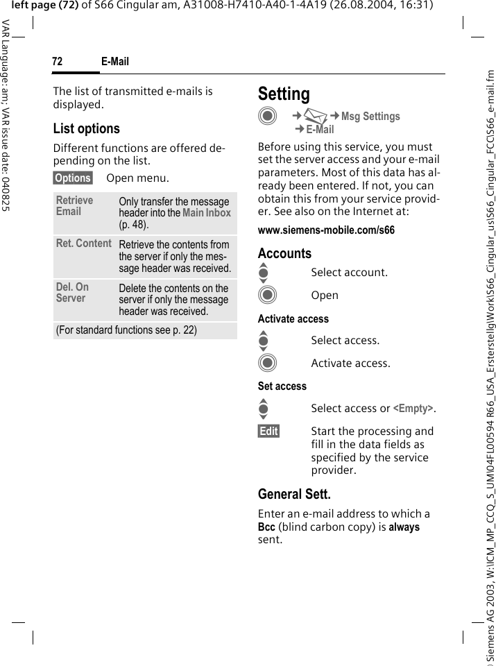 &copy; Siemens AG 2003, W:\ICM_MP_CCQ_S_UM\04FL00594 R66_USA_Ersterstellg\Work\S66_Cingular_us\S66_Cingular_FCC\S66_e-mail.fmE-Mail72VAR Language: am; VAR issue date: 040825left page (72) of S66 Cingular am, A31008-H7410-A40-1-4A19 (26.08.2004, 16:31)The list of transmitted e-mails is displayed.List optionsDifferent functions are offered de-pending on the list.&sect;Options&sect; Open menu.SettingC&cent;M&cent;Msg Settings&cent;E-MailBefore using this service, you must set the server access and your e-mail parameters. Most of this data has al-ready been entered. If not, you can obtain this from your service provid-er. See also on the Internet at:www.siemens-mobile.com/s66AccountsISelect account.COpenActivate accessISelect access.CActivate access.Set accessISelect access or <Empty>.&sect;Edit&sect; Start the processing and fill in the data fields as specified by the service provider.General Sett.Enter an e-mail address to which a Bcc (blind carbon copy) is always sent.Retrieve Email Only transfer the message header into the Main Inbox (p. 48).Ret. Content Retrieve the contents from the server if only the mes-sage header was received.Del. On Server Delete the contents on the server if only the message header was received.(For standard functions see p. 22)
