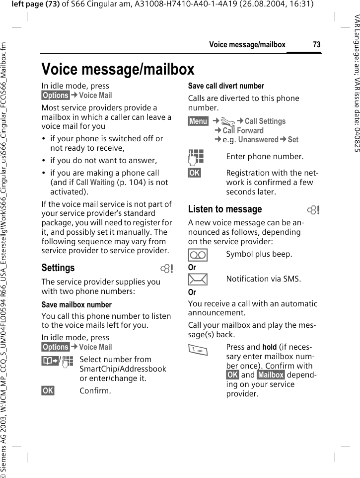 &copy; Siemens AG 2003, W:\ICM_MP_CCQ_S_UM\04FL00594 R66_USA_Ersterstellg\Work\S66_Cingular_us\S66_Cingular_FCC\S66_Mailbox.fm73Voice message/mailboxVAR Language: am; VAR issue date: 040825left page (73) of S66 Cingular am, A31008-H7410-A40-1-4A19 (26.08.2004, 16:31)Voice message/mailboxIn idle mode, press &sect;Options&sect;&cent;Voice Mail Most service providers provide a mailbox in which a caller can leave a voice mail for you&bull; if your phone is switched off or not ready to receive,&bull; if you do not want to answer,&bull; if you are making a phone call (and if Call Waiting (p. 104) is not activated).If the voice mail service is not part of your service provider's standard package, you will need to register for it, and possibly set it manually. The following sequence may vary from service provider to service provider.Settings bThe service provider supplies you with two phone numbers:Save mailbox numberYou call this phone number to listen to the voice mails left for you. In idle mode, press &sect;Options&sect;&cent;Voice Mail &Iuml;/JSelect number from SmartChip/Addressbook or enter/change it. &sect;OK&sect; Confirm.Save call divert numberCalls are diverted to this phone number. &sect;Menu&sect; &cent;T&cent;Call Settings&cent;Call Forward &cent;e.g. Unanswered&cent;SetJEnter phone number.&sect;OK&sect; Registration with the net-work is confirmed a few seconds later.Listen to message bA new voice message can be an-nounced as follows, depending on the service provider:&Agrave;Symbol plus beep.Or&ccedil;Notification via SMS.OrYou receive a call with an automatic announcement.Call your mailbox and play the mes-sage(s) back.1Press and hold (if neces-sary enter mailbox num-ber once). Confirm with &sect;OK&sect; and &sect;Mailbox&sect; depend-ing on your service provider.